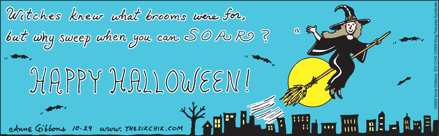 Fiction OCR: Witches knew what brooms when you forbut why sweep were an SO A RO ? HAPPY HALLOWEEN! ©2009 Anne Gibbons SIX CHIX C2009 King Features Syndicate enme Gibbons 10.29 ururw. THE SIKCHIK.COM Witches knew what brooms when you forbut why sweep were an SO A RO ? HAPPY HALLOWEEN! ©2009 Anne Gibbons SIX CHIX C2009 King Features Syndicate enme Gibbons 10.29 ururw. THE SIKCHIK.COM