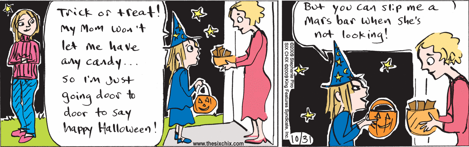 Cartoon OCR: Trick or treat! My Mom won 't let me ha ve any candy... So I'M JUst going door to door to say happy Halloween! But you Can stip me a Mars bar wnen she's not look ing! (03) www.thesixchix.com ©2009 Stephanie Piro SIX CHIX ©2009 King Features SyndicateInc. Trick or treat! My Mom won 't let me ha ve any candy... So I'M JUst going door to door to say happy Halloween! But you Can stip me a Mars bar wnen she's not look ing! (03) www.thesixchix.com ©2009 Stephanie Piro SIX CHIX ©2009 King Features Syndicate