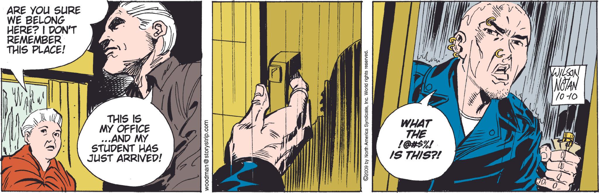 Comics OCR: ARE YOU SURE WE BELONG HERE? I DON'T REMEMBER THIS PLACE! THIS IS MY OFFICE ...AND MY STUDENT HAS JUST ARRIVED! woodman @storystrip.com ©2009 by North America SyndicateInc. World rights reserved. WHAT THE !@#$%! IS THIS?! WILSON NOTAN 10-10 20 ARE YOU SURE WE BELONG HERE ? I DON'T REMEMBER THIS PLACE ! THIS IS MY OFFICE ... AND MY STUDENT HAS JUST ARRIVED ! woodman @ storystrip.com © 2009 by North America SyndicateInc. World rights reserved . WHAT THE ! @ # $ % ! IS THIS ?! WILSON NOTAN 10-10 20