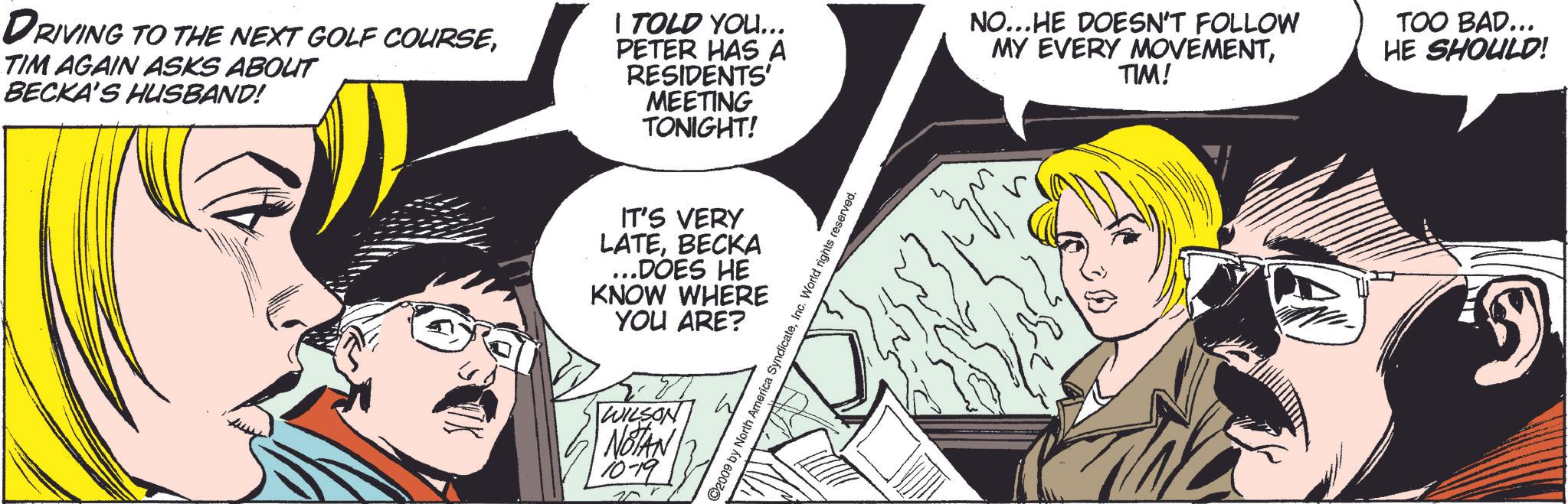 Style OCR: DRIVING TO THE NEXT GOLF COURSETIM AGAIN ASKS ABOUT BECKA'S HUSBAND! I TOLD YOU... PETER HAS A RESIDENTS' MEETING TONIGHT! NO...HE DOESN'T FOLLOW MY EVERY MOVEMENTTIM! TOO BAD... HE SHOULD! IT'S VERY LATEBECKA ...DOES HE KNOW WHERE YOU ARE? WILSON NOTAN 10-19 ©2009 by North America SyndicateInc. World rights reserved. DRIVING TO THE NEXT GOLF COURSETIM AGAIN ASKS ABOUT BECKA'S HUSBAND ! I TOLD YOU ... PETER HAS A RESIDENTS ' MEETING TONIGHT ! NO ... HE DOESN'T FOLLOW MY EVERY MOVEMENTTIM ! TOO BAD ... HE SHOULD ! IT'S VERY LATEBECKA ... DOES HE KNOW WHERE YOU ARE ? WILSON NOTAN 10-19 © 2009 by North America SyndicateInc. World rights reserved .