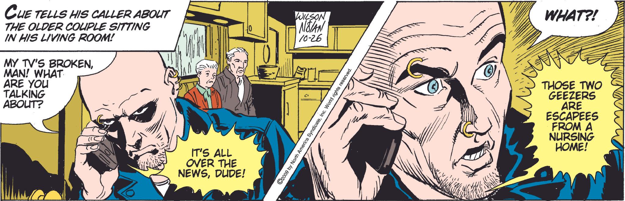 Comics OCR: CHE TELLS HIS CALLER ABOUT THE OLDER COUPLE SITTING IN HIS LIVING ROOM! MY TV'S BROKENMAN! WHAT ARE YOU TALKING ABOUT? WILSON • NETAN 10-26 IT'S ALL OVER THE NEWSDUDE! ©2009 by North America SyndicateInc. World rights reserved. WHAT?! THOSE TWO GEEZERS ARE ESCAPEES FROM A NURSING HOME! CHE TELLS HIS CALLER ABOUT THE OLDER COUPLE SITTING IN HIS LIVING ROOM ! MY TV'S BROKENMAN ! WHAT ARE YOU TALKING ABOUT ? WILSON • NETAN 10-26 IT'S ALL OVER THE NEWSDUDE ! © 2009 by North America SyndicateInc. World rights reserved . WHAT ?! THOSE TWO GEEZERS ARE ESCAPEES FROM A NURSING HOME !