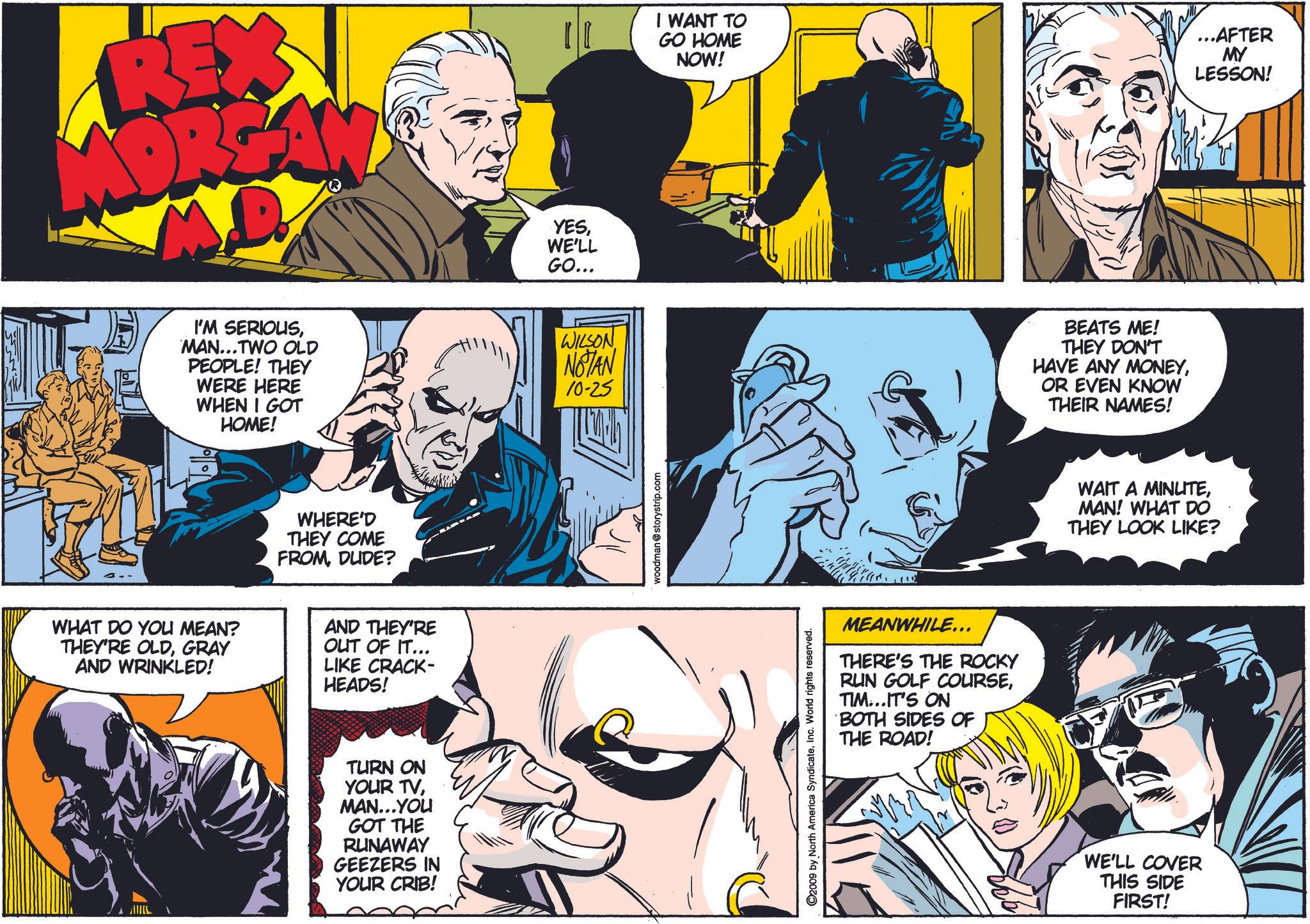Font OCR: REXY I WANT TO GO HOME NOW! ...AFTER MY LESSON! I'M SERIOUSMAN...TWO OLD PEOPLE! THEY WERE HERE WHEN I GOT HOME! WHERE'D THEY COME FROMDUDE? WHAT DO YOU MEAN? THEY'RE OLDGRAY AND WRINKLED! AND THEY'RE OUT OF IT... LIKE CRACK- HEADS! TURN ON YOUR TVMAN...YOU GOT THE RUNAWAY GEEZERS IN YOUR CRIB! YESWE'LL GO... WILSON NOTAN 10-25 woodman@storystrip.com ©2009 by North America SyndicateInc. World rights reserved. MEANWHILE... THERE'S THE ROCKY RUN GOLF COURSETIM...IT'S ON BOTH SIDES OF THE ROAD! BEATS ME! THEY DON'T HAVE ANY MONEYOR EVEN KNOW THEIR NAMES! WAIT A MINUTEMAN! WHAT DO THEY LOOK LIKE? WE'LL COVER THIS SIDE FIRST! REXY I WANT TO GO HOME NOW ! ... AFTER MY LESSON ! I'M SERIOUSMAN ... TWO OLD PEOPLE ! THEY WERE HERE WHEN I GOT HOME ! WHERE'D THEY COME FROMDUDE ? WHAT DO YOU MEAN ? THEY'RE OLDGRAY AND WRINKLED ! AND THEY'RE OUT OF IT ... LIKE CRACK- HEADS ! TURN ON YOUR TVMAN ... YOU GOT THE RUNAWAY GEEZERS IN YOUR CRIB ! YESWE'LL GO ... WILSON NOTAN 10-25 woodman@storystrip.com © 2009 by North America SyndicateInc. World rights reserved . MEANWHILE ... THERE'S THE ROCKY RUN GOLF COURSETIM ... IT'S ON BOTH SIDES OF THE ROAD ! BEATS ME ! THEY DON'T HAVE ANY MONEYOR EVEN KNOW THEIR NAMES ! WAIT A MINUTEMAN ! WHAT DO THEY LOOK LIKE ? WE'LL COVER THIS SIDE FIRST !