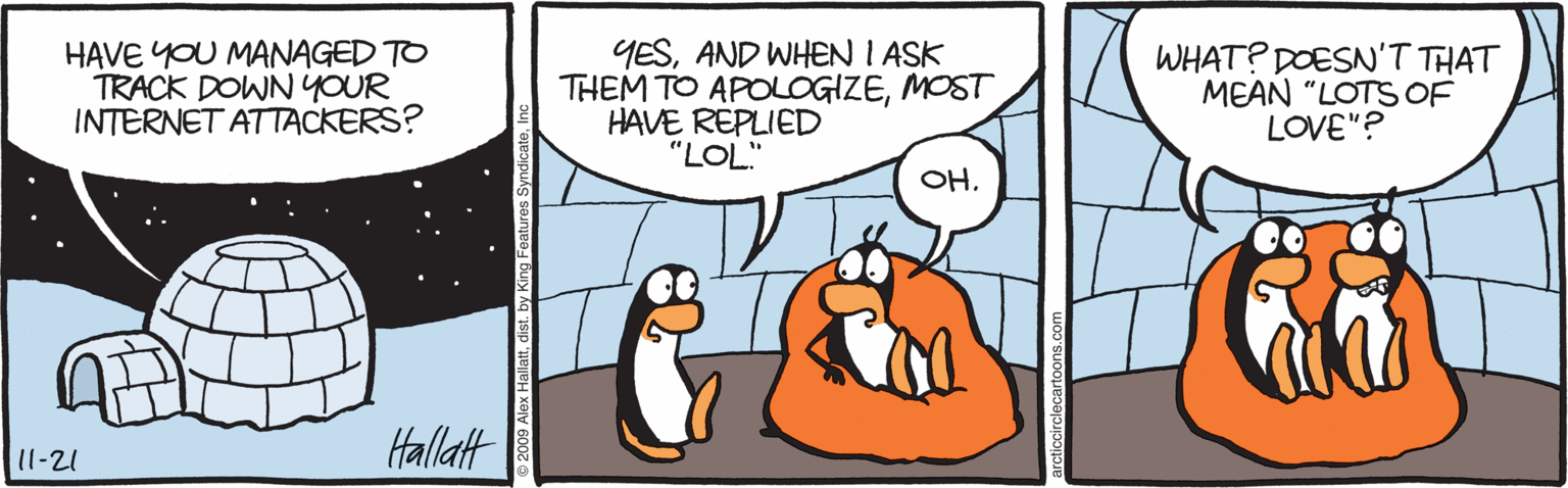 Fiction OCR: HAVE YOU MANAGED TO TRACK DOWNYOUR INTERNET ATTACKERS? YESAND WHEN I ASK THEM TO APOLOGIZEMOST HAVE REPLIED "LOL." WHAT? DOESN'T THAT MEAN "LOTS OF LOVE"? OH. 11-21 Hallatt ©2009 Alex Hallattdist. by King Features HAVE YOU MANAGED TO TRACK DOWNYOUR INTERNET ATTACKERS? YESAND WHEN I ASK THEM TO APOLOGIZEMOST HAVE REPLIED "LOL." WHAT? DOESN'T THAT MEAN "LOTS OF LOVE"? OH. 11-21 Hallatt ©2009 Alex Hallattdist. by King Features