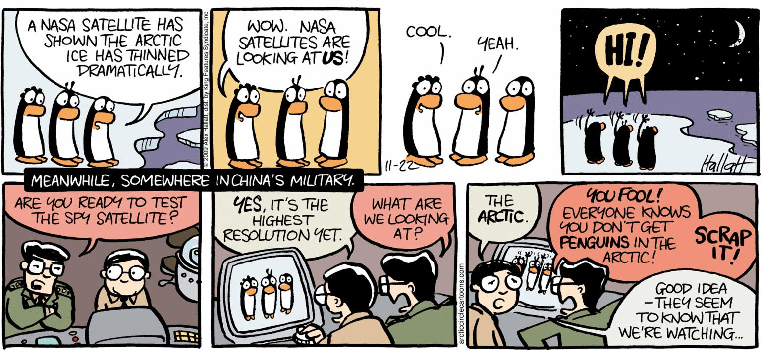 Comic book OCR: ARCTIC CRCLE A NASA SATELLITE HAS SHOWN THE ARCTIC ICE HAS TAINNED DRAMATICALLY. WOW. NASA SATELUITES ARE LOOKING ATUS! COOL. HI! YEAH. l-22 Hellatt MEANWHILESOMEWHERE INCHINA'S MILITARYy. YESIT'S THE HIGHEST RESOLUTION YET. YOU FOOL! EVERYONE KNOWS yOU DON'TGET FENGUINS INTHE ARCTIC! ARE YOU READY TO TEST THE SPY SATELLITE? WHAT ARE WE LOOKNG ATP THE ARCTIC. SCRAP IT! GOOD IDEA -THEY SEEM TOKNOWTHAT WE'RE WATCHING. BHALEX HALATT ARCTIC CRCLE A NASA SATELLITE HAS SHOWN THE ARCTIC ICE HAS TAINNED DRAMATICALLY. WOW. NASA SATELUITES ARE LOOKING ATUS! COOL. HI! YEAH. l-22 Hellatt MEANWHILESOMEWHERE INCHINA'S MILITARYy. YESIT'S THE HIGHEST RESOLUTION YET. YOU FOOL! EVERYONE KNOWS yOU DON'TGET FENGUINS INTHE ARCTIC! ARE YOU READY TO TEST THE SPY SATELLITE? WHAT ARE WE LOOKNG ATP THE ARCTIC. SCRAP IT! GOOD IDEA -THEY SEEM TOKNOWTHAT WE'RE WATCHING. BHALEX HALATT