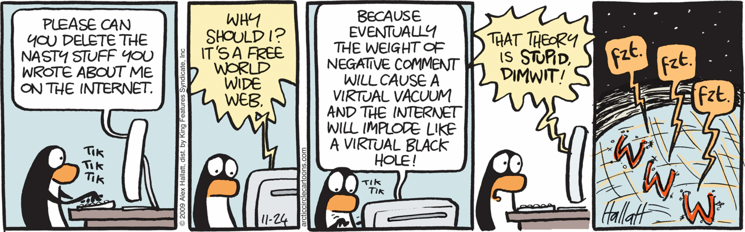 Comics OCR: PLEASE CAN YOU DELETE THE NASTY STUFF YOU WROTE ABOUT ME ON THE INTERNET. WHY SHOULD I? IT'SA FREE WORLD WIDE WEB. BECAUSE EVENTUALLY THE WEIGHT OF NEGATIVE COMMENT WILL CAUSE A VIRTUAL VACUUM AND THE INTERNET WILL IMPLODE LIKE A VIRTUAL BLACK HOLE! THAT THEORY IS STUPIDFzt. fzt. DIMWIT! TIk Tik Tik TIk TIK fallat 11-24 PLEASE CAN YOU DELETE THE NASTY STUFF YOU WROTE ABOUT ME ON THE INTERNET. WHY SHOULD I? IT'SA FREE WORLD WIDE WEB. BECAUSE EVENTUALLY THE WEIGHT OF NEGATIVE COMMENT WILL CAUSE A VIRTUAL VACUUM AND THE INTERNET WILL IMPLODE LIKE A VIRTUAL BLACK HOLE! THAT THEORY IS STUPIDFzt. fzt. DIMWIT! TIk Tik Tik TIk TIK fallat 11-24
