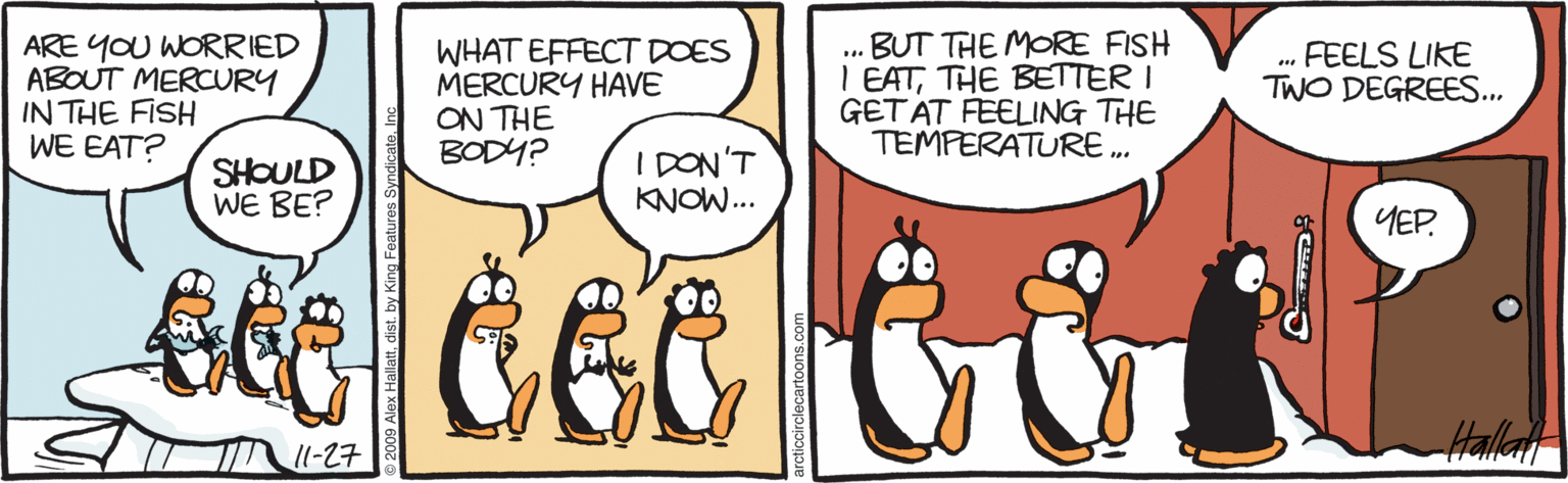 Comics OCR: ARE YOU WORRIED ABOUT MERCRY IN THE FISH WE EAT? WHAT EFFECT DOES MERCURY HAVE ON THE BODY? BUT THE MORE FISH I EATTHE BETTER I GETAT FEELING THE TEMPERATURE .. . FEELS LIKE TWO DEGREES.. SHOULD WE BE? I DON'T KNOW.. YEP. Halla 11-27 ARE YOU WORRIED ABOUT MERCRY IN THE FISH WE EAT? WHAT EFFECT DOES MERCURY HAVE ON THE BODY? BUT THE MORE FISH I EATTHE BETTER I GETAT FEELING THE TEMPERATURE .. . FEELS LIKE TWO DEGREES.. SHOULD WE BE? I DON'T KNOW.. YEP. Halla 11-27