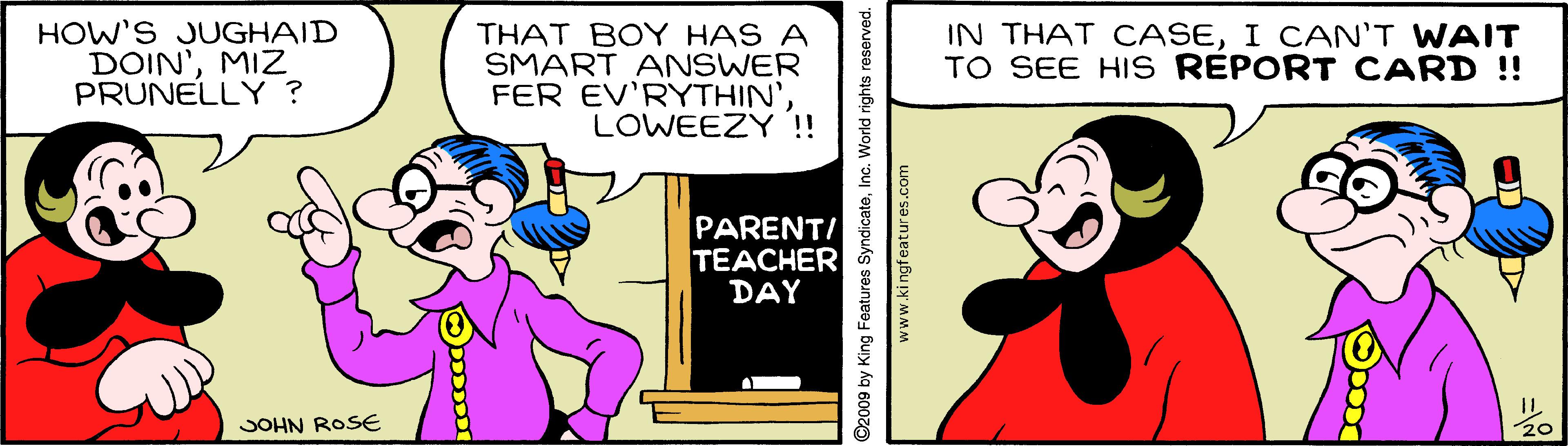 Line OCR: HOW'S JUGHAID DOIN'MIZ PRUNELLY ? THAT BOY HAS A SMART ANSWER FER EV'RYTHIN'LOWEEZY !! IN THAT CASEI CAN'T WAIT TO SEE HIS REPORT CARD !! PARENTI TEACHER DAY JOHN ROSE 20 ©2009 by King Features SyndicateInc. World rights reserved. www.kingfeatures.com HOW'S JUGHAID DOIN'MIZ PRUNELLY ? THAT BOY HAS A SMART ANSWER FER EV'RYTHIN'LOWEEZY !! IN THAT CASEI CAN'T WAIT TO SEE HIS REPORT CARD !! PARENTI TEACHER DAY JOHN ROSE 20 ©2009 by King Features SyndicateInc. World rights reserved. www.kingfeatures.com