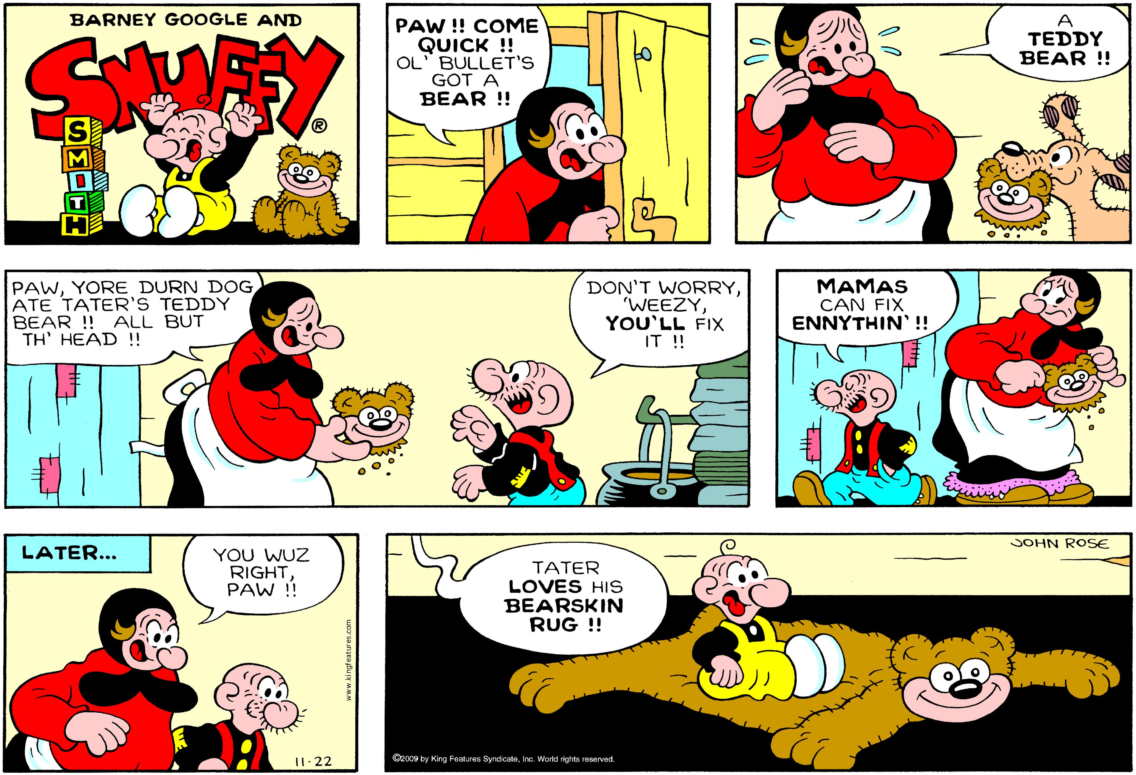 Product OCR: BARNEY GOOGLE AND PAW !! COME QUICK ! OL" BULLET'S GOT A BEAR !! A TEDDY BEAR !! M T PAWYORE DURN DOG ATE TATER'S TEDDY BEAR ! ALL BUT TH' HEAD !! DON'T WORRYYOU'LL FIX IT !! MAMAS CAN FIX ENNYTHIN' !! JOHN ROSE LATER... YOU WUZ RIGHT PAW ! TATER LOVES HIs BEARSKIN RUG !! II. 22 BARNEY GOOGLE AND PAW !! COME QUICK ! OL" BULLET'S GOT A BEAR !! A TEDDY BEAR !! M T PAWYORE DURN DOG ATE TATER'S TEDDY BEAR ! ALL BUT TH' HEAD !! DON'T WORRYYOU'LL FIX IT !! MAMAS CAN FIX ENNYTHIN' !! JOHN ROSE LATER... YOU WUZ RIGHT PAW ! TATER LOVES HIs BEARSKIN RUG !! II. 22
