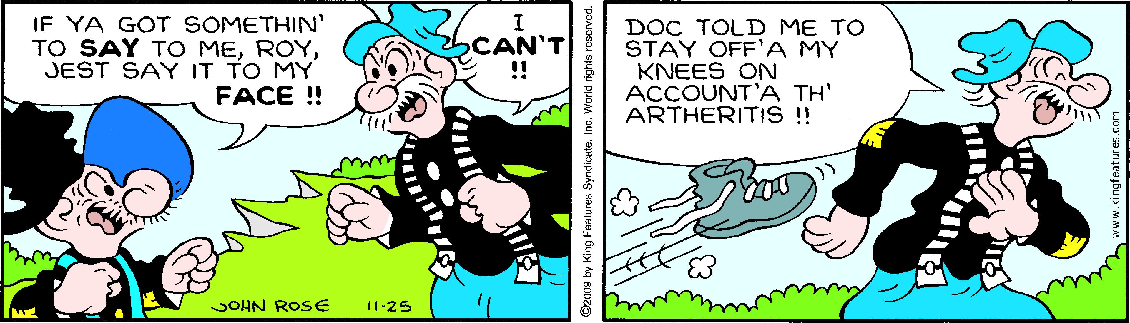 Art OCR: IF YA GOT SOMETHIN' TO SAY TO MEJEST SAY IT TO MY FACE ! I CAN' !! DOC TOLID ME TO STAY OFF'A MY KNEES ON ACCOUNT'A TH' ARTHERITIS !! JOHN ROSE 11-25 D2009 by King Features SyndicateInc. World rights reserved. www.ki ngfeatures.com IF YA GOT SOMETHIN' TO SAY TO MEJEST SAY IT TO MY FACE ! I CAN' !! DOC TOLID ME TO STAY OFF'A MY KNEES ON ACCOUNT'A TH' ARTHERITIS !! JOHN ROSE 11-25 D2009 by King Features SyndicateInc. World rights reserved. www.ki ngfeatures.com