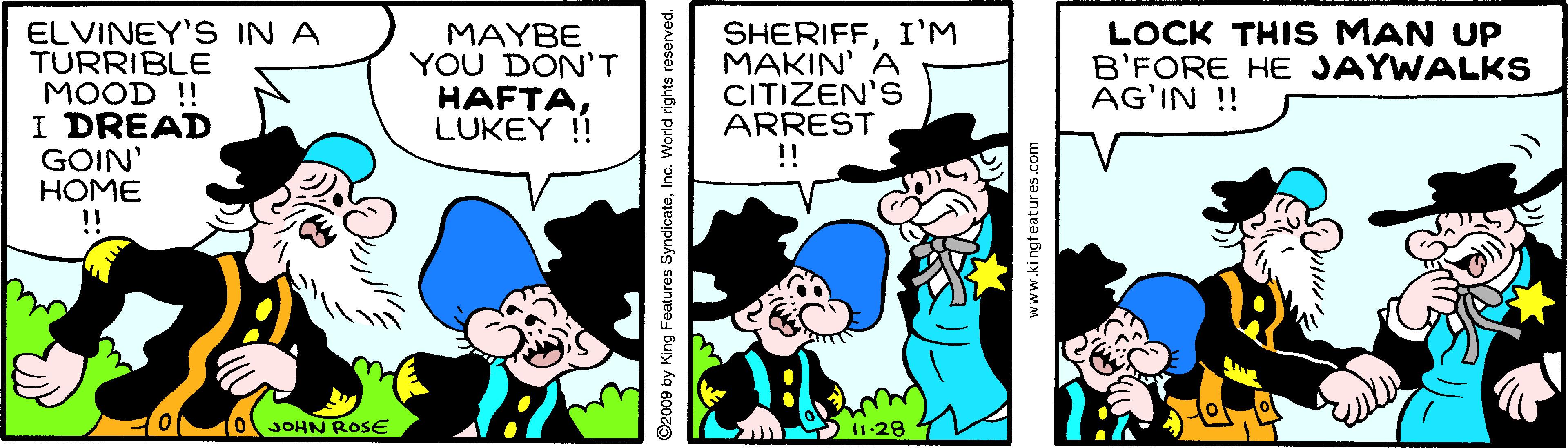 Happy OCR: LOCK THIS MAN UP B'FORE HE JAYWALKS AG'IN !! ELVINEY'S IN A TURRIBLE MOOD !! I DREAD GOIN' HOME !! MAYBE YOU DON'T HAFTALUKEY !! SHERIFFI'M MAKIN' A CITIZEN'S ARREST !! 10. OJOHN ROSE 2009 by King Features SyndicateInc. World rights reserved. www.kingfeatures.com LOCK THIS MAN UP B'FORE HE JAYWALKS AG'IN !! ELVINEY'S IN A TURRIBLE MOOD !! I DREAD GOIN' HOME !! MAYBE YOU DON'T HAFTALUKEY !! SHERIFFI'M MAKIN' A CITIZEN'S ARREST !! 10. OJOHN ROSE 2009 by King Features SyndicateInc. World rights reserved. www.kingfeatures.com