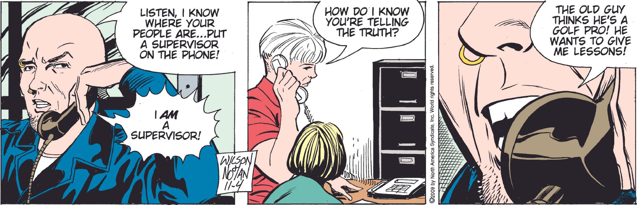 Line OCR: LISTENI KNOW WHERE YOUR PEOPLE ARE...PUT A SUPERVISOR ON THE PHONE! HOW DO I KNOW YOU'RE TELLING THE TRUTH? I AM A SUPERVISOR! WILSON NOTAN 11-4 ©2009 by North America SyndicateInc. World rights reserved. THE OLD GUY THINKS HE'S A GOLF PRO! HE WANTS TO GIVE ME LESSONS! LISTENI KNOW WHERE YOUR PEOPLE ARE ... PUT A SUPERVISOR ON THE PHONE ! HOW DO I KNOW YOU'RE TELLING THE TRUTH ? I AM A SUPERVISOR ! WILSON NOTAN 11-4 © 2009 by North America SyndicateInc. World rights reserved . THE OLD GUY THINKS HE'S A GOLF PRO ! HE WANTS TO GIVE ME LESSONS !