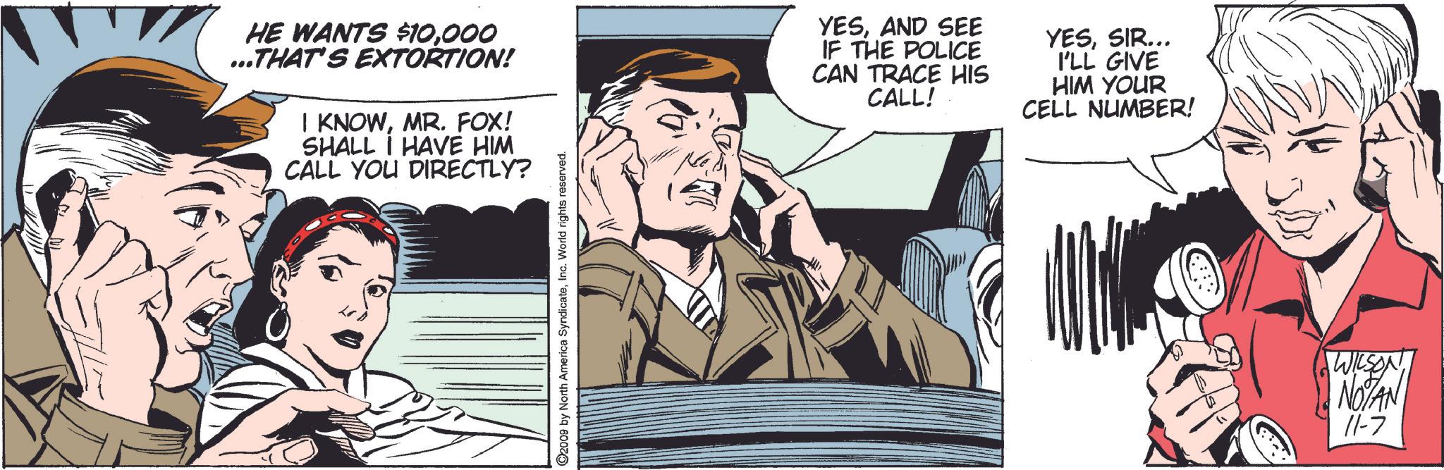 Comics OCR: HE WANTS $10000 ...THAT'S EXTORTION! I KNOWMR. FOX! SHALL I HAVE HIM CALL YOU DIRECTLY? ©2009 by North America SyndicateInc. World rights reserved. YESAND SEE IF THE POLICE CAN TRACE HIS CALL! YESSIR... I'LL GIVE HIM YOUR CELL NUMBER! WILSON NOTAN 11-7 HE WANTS $ 10000 ... THAT'S EXTORTION ! I KNOWMR . FOX ! SHALL I HAVE HIM CALL YOU DIRECTLY ? © 2009 by North America SyndicateInc. World rights reserved . YESAND SEE IF THE POLICE CAN TRACE HIS CALL ! YESSIR ... I'LL GIVE HIM YOUR CELL NUMBER ! WILSON NOTAN 11-7