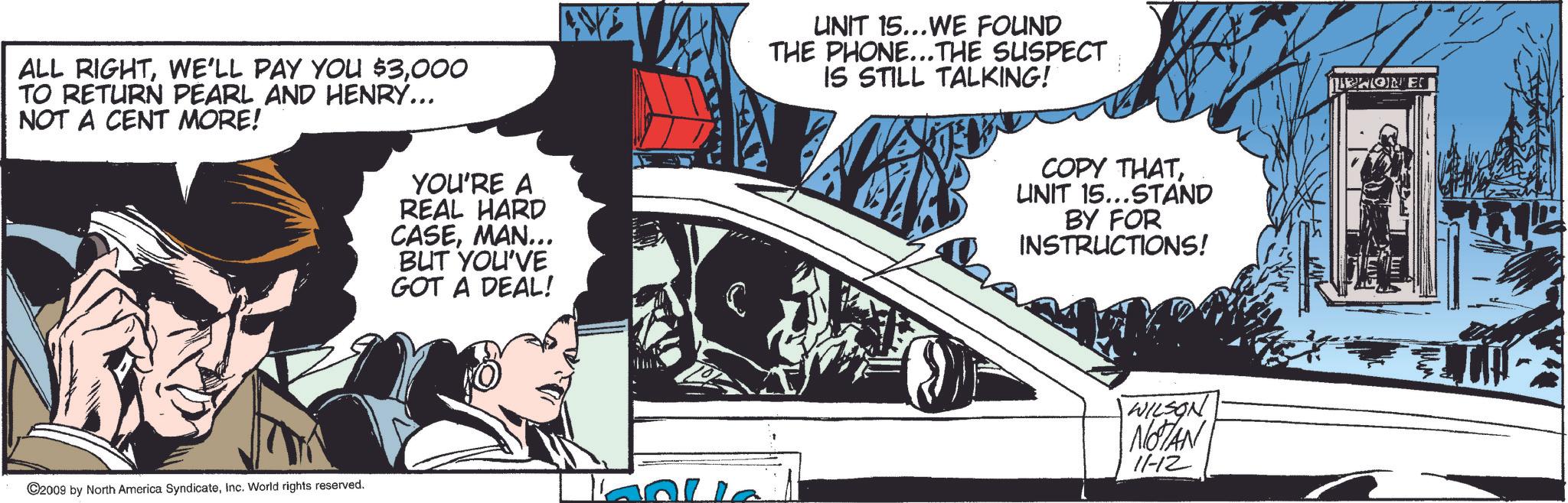 Automotive window part OCR: ALL RIGHT000 TO RETURN PEARL AND HENRY... NOT A CENT MORE! 2009 by North America SyndicateInc. World rights reserved. YOU'RE A REAL HARD CASEMAN... BUT YOU'VE GOT A DEAL! C UNIT 15...WE FOUND THE PHONE...THE SUSPECT IS STILL TALKING! COPY THATUNIT 15...STAND BY FOR INSTRUCTIONS! WILSON NOTAN 11-12 LIONE ALL RIGHTWE'LL PAY YOU $ 3000 TO RETURN PEARL AND HENRY ... NOT A CENT MORE ! 2009 by North America SyndicateInc. World rights reserved . YOU'RE A REAL HARD CASEMAN ... BUT YOU'VE GOT A DEAL ! C UNIT 15 ... WE FOUND THE PHONE ... THE SUSPECT IS STILL TALKING ! COPY THATUNIT 15 ... STAND BY FOR INSTRUCTIONS ! WILSON NOTAN 11-12 LIONE