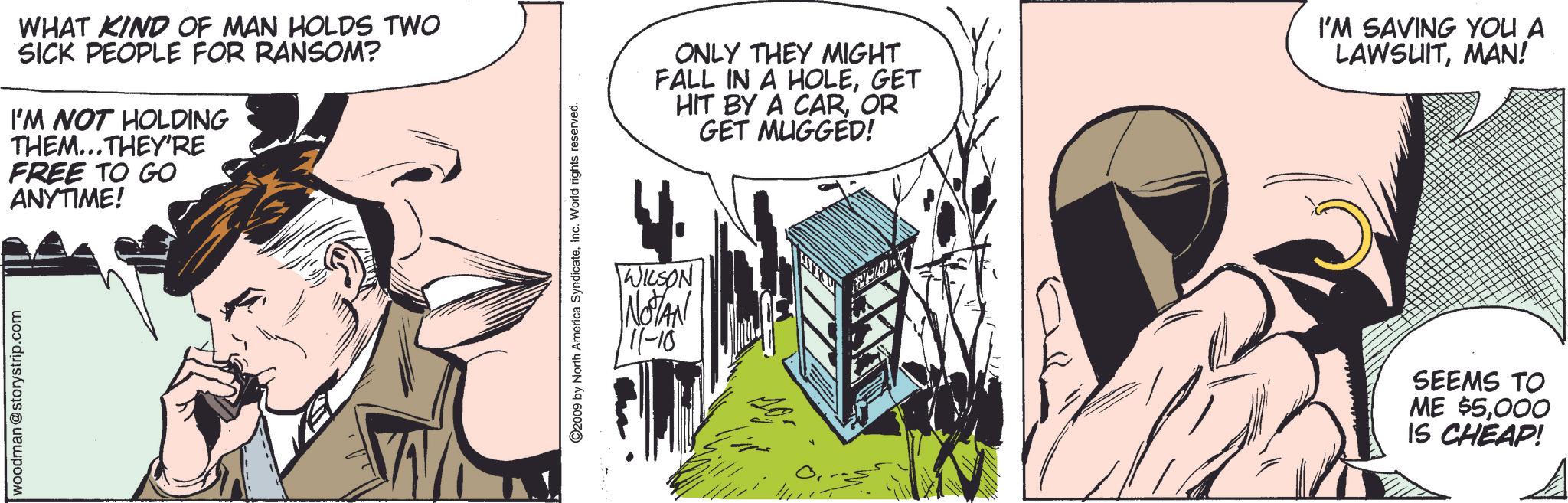 Sharing OCR: woodman@storystrip.com WHAT KIND OF MAN HOLDS TWO SICK PEOPLE FOR RANSOM? I'M NOT HOLDING THEM...THEY'RE FREE TO GO ANYTIME! W ©2009 by North America SyndicateInc. World rights reserved. WILSON NOTAN 111-10 ONLY THEY MIGHT FALL IN A HOLEGET HIT BY A CAROR GET MUGGED! I'M SAVING YOU A LAWSUITMAN! SEEMS TO ME $5000 IS CHEAP! woodman@storystrip.com WHAT KIND OF MAN HOLDS TWO SICK PEOPLE FOR RANSOM ? I'M NOT HOLDING THEM ... THEY'RE FREE TO GO ANYTIME ! W © 2009 by North America SyndicateInc. World rights reserved . WILSON NOTAN 111-10 ONLY THEY MIGHT FALL IN A HOLEGET HIT BY A CAROR GET MUGGED ! I'M SAVING YOU A LAWSUITMAN ! SEEMS TO ME $ 5000 IS CHEAP !