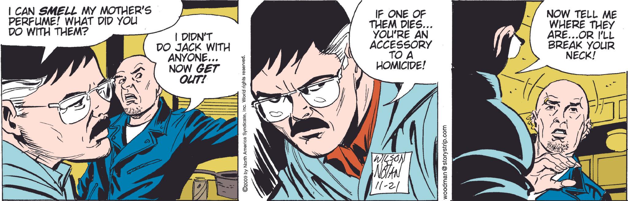Comics OCR: I CAN SMELL MY MOTHER'S PERFUME! WHAT DID YOU DO WITH THEM? I DIDN'T DO JACK WITH ANYONE... NOW GET OUT! ©2009 by North America SyndicateInc. World rights reserved. WILSON NOTAN 11-21 IF ONE OF THEM DIES... YOU'RE AN ACCESSORY TO A HOMICIDE! NOW TELL ME WHERE THEY ARE...OR I'LL BREAK YOUR NECK! woodman @storystrip.com I CAN SMELL MY MOTHER'S PERFUME ! WHAT DID YOU DO WITH THEM ? I DIDN'T DO JACK WITH ANYONE ... NOW GET OUT ! © 2009 by North America SyndicateInc. World rights reserved . WILSON NOTAN 11-21 IF ONE OF THEM DIES ... YOU'RE AN ACCESSORY TO A HOMICIDE ! NOW TELL ME WHERE THEY ARE ... OR I'LL BREAK YOUR NECK ! woodman @ storystrip.com