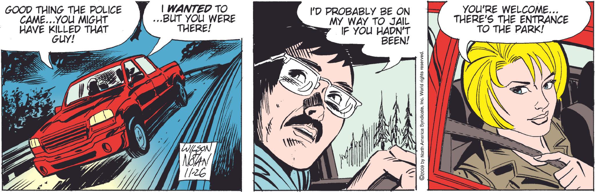 Comics OCR: GOOD THING THE POLICE CAME...YOU MIGHT HAVE KILLED THAT GUY! I WANTED TO ...BUT YOU WERE THERE! I'D PROBABLY BE ON MY WAY TO JAIL IF YOU HADN'T BEEN! YOU'RE WELCOME... THERE'S THE ENTRANCE TO THE PARK! WILSON NOTAN 11-26 ©2009 by North America SyndicateInc. World rights reserved. GOOD THING THE POLICE CAME ... YOU MIGHT HAVE KILLED THAT GUY ! I WANTED TO ... BUT YOU WERE THERE ! I'D PROBABLY BE ON MY WAY TO JAIL IF YOU HADN'T BEEN ! YOU'RE WELCOME ... THERE'S THE ENTRANCE TO THE PARK ! WILSON NOTAN 11-26 © 2009 by North America SyndicateInc. World rights reserved .
