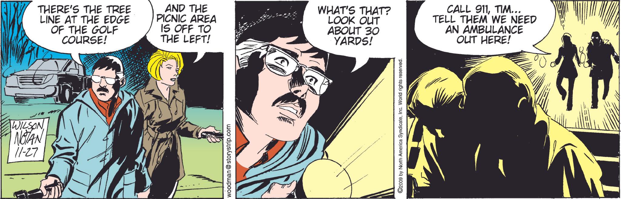 Publication OCR: WILSON I NOTAN 11-27 THERE'S THE TREE LINE AT THE EDGE OF THE GOLF COURSE! AND THE PICNIC AREA IS OFF TO THE LEFT! WHAT'S THAT? LOOK OUT ABOUT 30 YARDS! CALL 911TIM... TELL THEM WE NEED AN AMBULANCE OUT HERE! woodman @storystrip.com ©2009 by North America SyndicateInc. World rights reserved. WILSON I NOTAN 11-27 THERE'S THE TREE LINE AT THE EDGE OF THE GOLF COURSE ! AND THE PICNIC AREA IS OFF TO THE LEFT ! WHAT'S THAT ? LOOK OUT ABOUT 30 YARDS ! CALL 911TIM ... TELL THEM WE NEED AN AMBULANCE OUT HERE ! woodman @ storystrip.com © 2009 by North America SyndicateInc. World rights reserved .