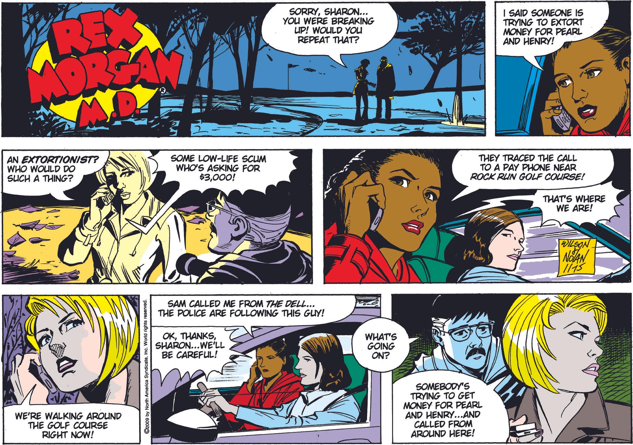Interaction OCR: REX ORGA SORRYSHARON... YOU WERE BREAKING UP! WOULD YOU REPEAT THAT? I SAID SOMEONE IS TRYING TO EXTORT MONEY FOR PEARL AND HENRY! AN EXTORTIONIST? WHO WOULD DO SUCH A THING? SOME LOW-LIFE SCUM WHO'S ASKING FOR $3000! THEY TRACED THE CALL TO A PAY PHONE NEAR ROCK RUN GOLF COURSE! THAT'S WHERE WE ARE! WE'RE WALKING AROUND THE GOLF COURSE RIGHT NOW! ©2009 by North America SyndicateInc. World rights reserved. SAM CALLED ME FROM THE DELL... THE POLICE ARE FOLLOWING THIS GUY! OKSHARON... WE'LL BE CAREFUL! WHAT'S GOING ON? SOMEBODY'S TRYING TO GET MONEY FOR PEARL AND HENRY...AND CALLED FROM AROUND HERE! WILSON NOTAN 1115 REX ORGA SORRYSHARON ... YOU WERE BREAKING UP ! WOULD YOU REPEAT THAT ? I SAID SOMEONE IS TRYING TO EXTORT MONEY FOR PEARL AND HENRY ! AN EXTORTIONIST ? WHO WOULD DO SUCH A THING ? SOME LOW - LIFE SCUM WHO'S ASKING FOR $ 3000 ! THEY TRACED THE CALL TO A PAY PHONE NEAR ROCK RUN GOLF COURSE ! THAT'S WHERE WE ARE ! WE'RE WALKING AROUND THE GOLF COURSE RIGHT NOW ! © 2009 by North America SyndicateInc. World rights reserved . SAM CALLED ME FROM THE DELL ... THE POLICE ARE FOLLOWING THIS GUY ! OKSHARON ... WE'LL BE CAREFUL ! WHAT'S GOING ON ? SOMEBODY'S TRYING TO GET MONEY FOR PEARL AND HENRY ... AND CALLED FROM AROUND HERE ! WILSON NOTAN 1115