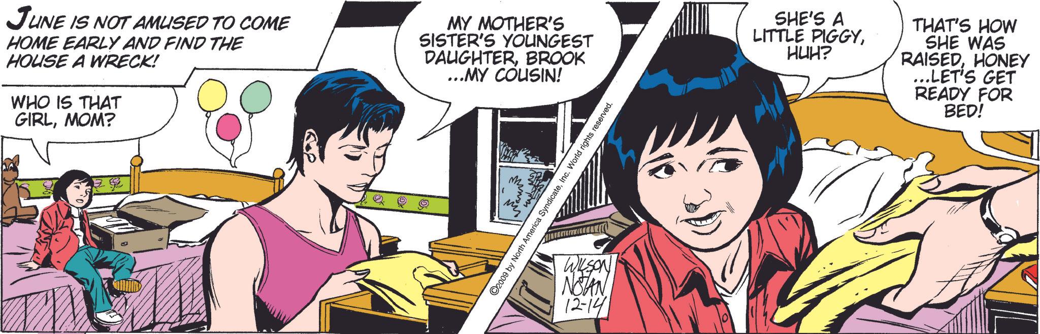 Fictional character OCR: JUNE IS NOT AMUSED TO COME HOME EARLY AND FIND THE HOUSE A WRECK! WHO IS THAT GIRLMOM? MY MOTHER'S SISTER'S YOUNGEST DAUGHTERBROOK ...MY COUSIN! ©2009 by North America SyndicateInc. World rights reserved. WILSON NOTAN 12-14 SHE'S A THAT'S HOW LITTLE PIGGYHUH? SHE WAS RAISEDHONEY ...LET'S GET READY FOR BED! JUNE IS NOT AMUSED TO COME HOME EARLY AND FIND THE HOUSE A WRECK ! WHO IS THAT GIRLMOM ? MY MOTHER'S SISTER'S YOUNGEST DAUGHTERBROOK ... MY COUSIN ! © 2009 by North America SyndicateInc. World rights reserved . WILSON NOTAN 12-14 SHE'S A THAT'S HOW LITTLE PIGGYHUH ? SHE WAS RAISEDHONEY ... LET'S GET READY FOR BED !