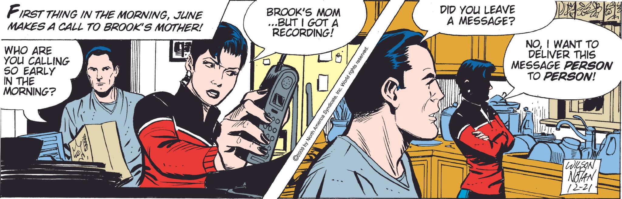 Comic book OCR: FIRST THING IN THE MORNINGJUNE MAKES A CALL TO BROOK'S MOTHER! WHO ARE YOU CALLING SO EARLY IN THE MORNING? BROOK'S MOM ...BUT I GOT A RECORDING! 000 ©2009 by North America SyndicateInc. World rights reserved. DID YOU LEAVE A MESSAGE? NOI WANT TO DELIVER THIS MESSAGE PERSON TO PERSON! WILSON NOTAN 12-21 FIRST THING IN THE MORNINGJUNE MAKES A CALL TO BROOK'S MOTHER ! WHO ARE YOU CALLING SO EARLY IN THE MORNING ? BROOK'S MOM ... BUT I GOT A RECORDING ! 000 © 2009 by North America SyndicateInc. World rights reserved . DID YOU LEAVE A MESSAGE ? NOI WANT TO DELIVER THIS MESSAGE PERSON TO PERSON ! WILSON NOTAN 12-21