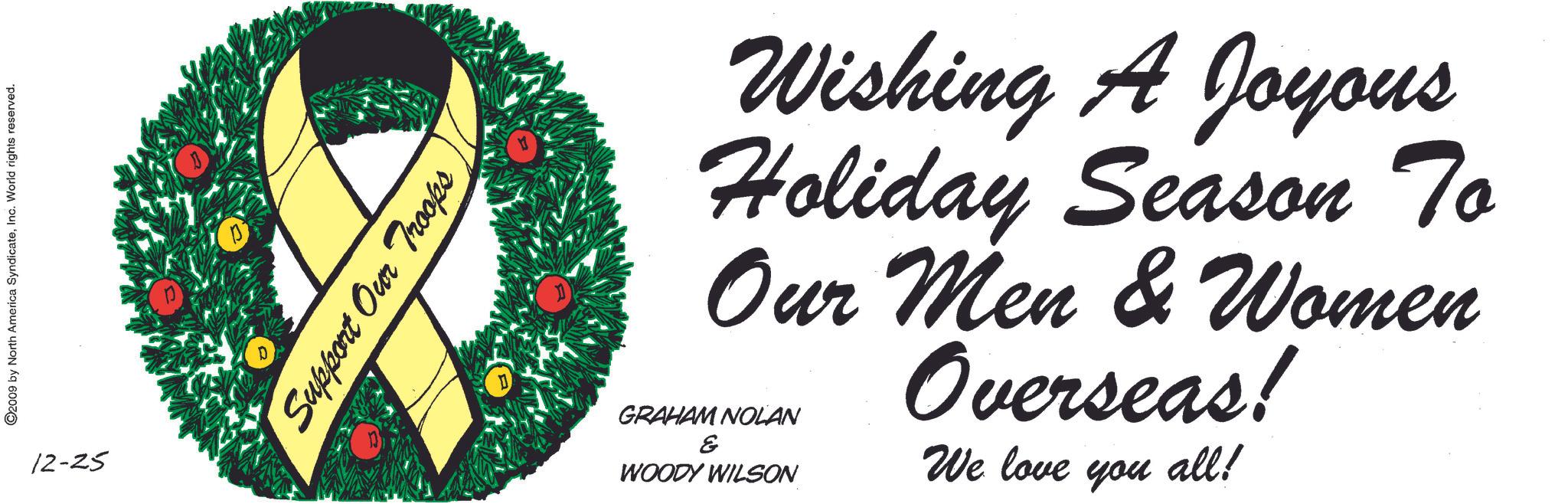 Natural foods OCR: ©2009 by North America SyndicateInc. World rights reserved. 12-25 Support Our Troops Wishing A Joyous Holiday Season To Our Men & Women Overseas! GRAHAM NOLAN ? WOODY WILSON We love you all! © 2009 by North America SyndicateInc. World rights reserved . 12-25 Support Our Troops Wishing A Joyous Holiday Season To Our Men & Women Overseas ! GRAHAM NOLAN ? WOODY WILSON We love you all !