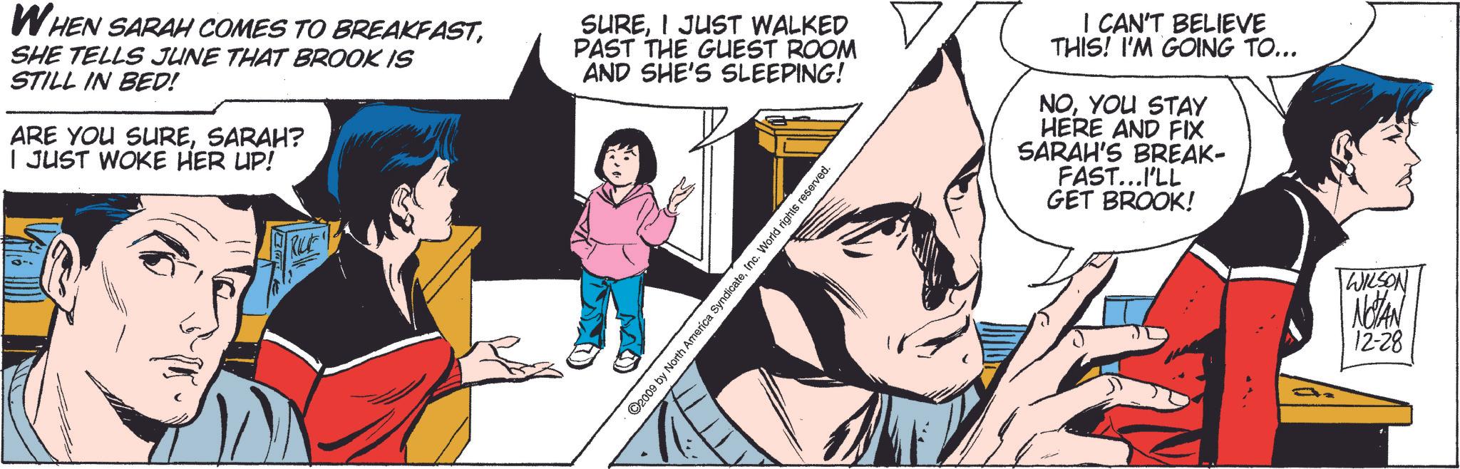 Font OCR: WHEN SARAH COMES TO BREAKFASTSHE TELLS JUNE THAT BROOK IS STILL IN BED! ARE YOU SURESARAH? I JUST WOKE HER UP! SUREI JUST WALKED PAST THE GUEST ROOM AND SHE'S SLEEPING! I CAN'T BELIEVE THIS! I'M GOING TO... NOYOU STAY HERE AND FIX SARAH'S BREAK- FAST...I'LL GET BROOK! RILE ©2009 by North America SyndicateInc. World rights reserved. WILSON NOTAN 12-28 WHEN SARAH COMES TO BREAKFASTSHE TELLS JUNE THAT BROOK IS STILL IN BED ! ARE YOU SURESARAH ? I JUST WOKE HER UP ! SUREI JUST WALKED PAST THE GUEST ROOM AND SHE'S SLEEPING ! I CAN'T BELIEVE THIS ! I'M GOING TO ... NOYOU STAY HERE AND FIX SARAH'S BREAK- FAST ... I'LL GET BROOK ! RILE © 2009 by North America SyndicateInc. World rights reserved . WILSON NOTAN 12-28