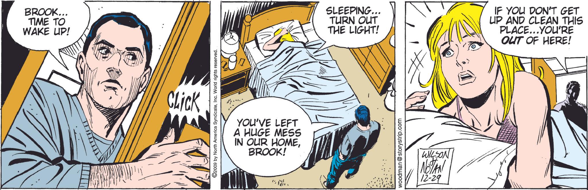Illustration OCR: BROOK... TIME TO WAKE UP! Click ©2009 by North America SyndicateInc. World rights reserved. YOU'VE LEFT A HUGE MESS IN OUR HOMEBROOK! N SLEEPING... TURN OUT THE LIGHT! IF YOU DON'T GET UP AND CLEAN THIS PLACE...YOU'RE OUT OF HERE! woodman @storystrip.com WILSON NOTAN 12-29 BROOK ... TIME TO WAKE UP ! Click © 2009 by North America SyndicateInc. World rights reserved . YOU'VE LEFT A HUGE MESS IN OUR HOMEBROOK ! N SLEEPING ... TURN OUT THE LIGHT ! IF YOU DON'T GET UP AND CLEAN THIS PLACE ... YOU'RE OUT OF HERE ! woodman @ storystrip.com WILSON NOTAN 12-29