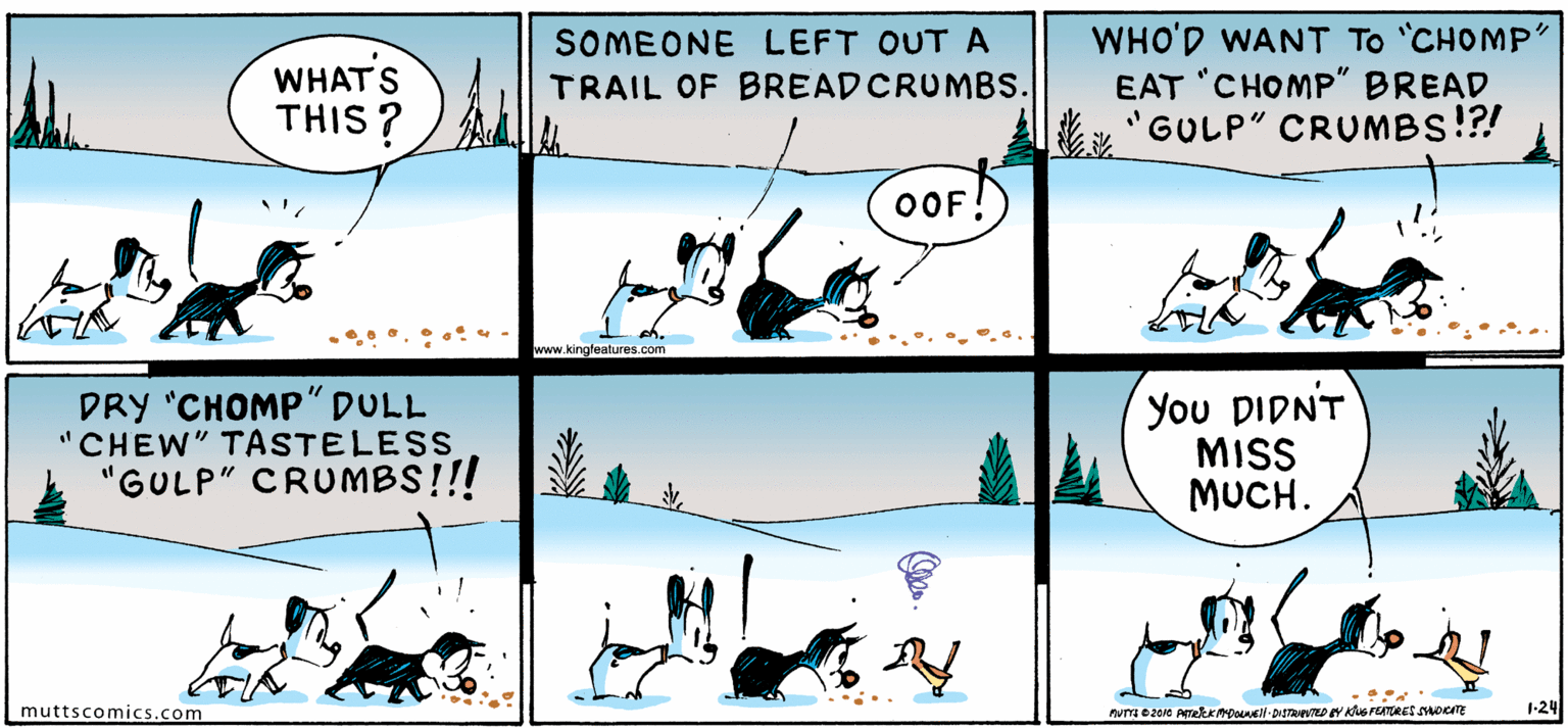 Happy OCR: WHATS THIS ? SOMEONE LEFT OUTA TRAIL OF BREADCRUMBS. WHO'D WANT To CHOMP' EAT 'CHOMP" BREAD "GULP" CRUMBS!?! OOF www.kingleatures.com DRY "CHOMP" DULL "CHEW" TASTELESS "GULP" CRUMBS!!! You DIDNT MIS MUCH. muttscomics.com 1-24 WHATS THIS ? SOMEONE LEFT OUTA TRAIL OF BREADCRUMBS. WHO'D WANT To CHOMP' EAT 'CHOMP" BREAD "GULP" CRUMBS!?! OOF www.kingleatures.com DRY "CHOMP" DULL "CHEW" TASTELESS "GULP" CRUMBS!!! You DIDNT MIS MUCH. muttscomics.com 1-24