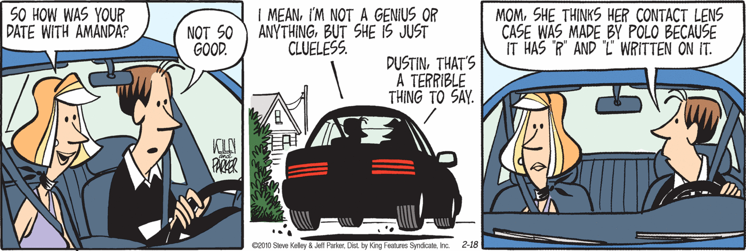 Font OCR: SO HOW WAS YOUR DATE WITH AMANDA? NOT SO GOOD. | MEANI'M NOT A GENIUS OR ANYTHINGBUT SHE IS JUST CLUELESS. MOMSHE THINKS HER CONTACT LENS CASE WAS MADE BY POLO BECAUSE IT HAS "R" AND "T WRITTEN ON IT. DUSTINTHAT'S A TERRIBLE THING TO SAY. KILY PAER ©2010 Steve Kelley & Jeff ParkerInc. 2-18 SO HOW WAS YOUR DATE WITH AMANDA? NOT SO GOOD. | MEANI'M NOT A GENIUS OR ANYTHINGBUT SHE IS JUST CLUELESS. MOMSHE THINKS HER CONTACT LENS CASE WAS MADE BY POLO BECAUSE IT HAS "R" AND "T WRITTEN ON IT. DUSTINTHAT'S A TERRIBLE THING TO SAY. KILY PAER ©2010 Steve Kelley & Jeff ParkerDist by King Features SyndicateInc. 2-18