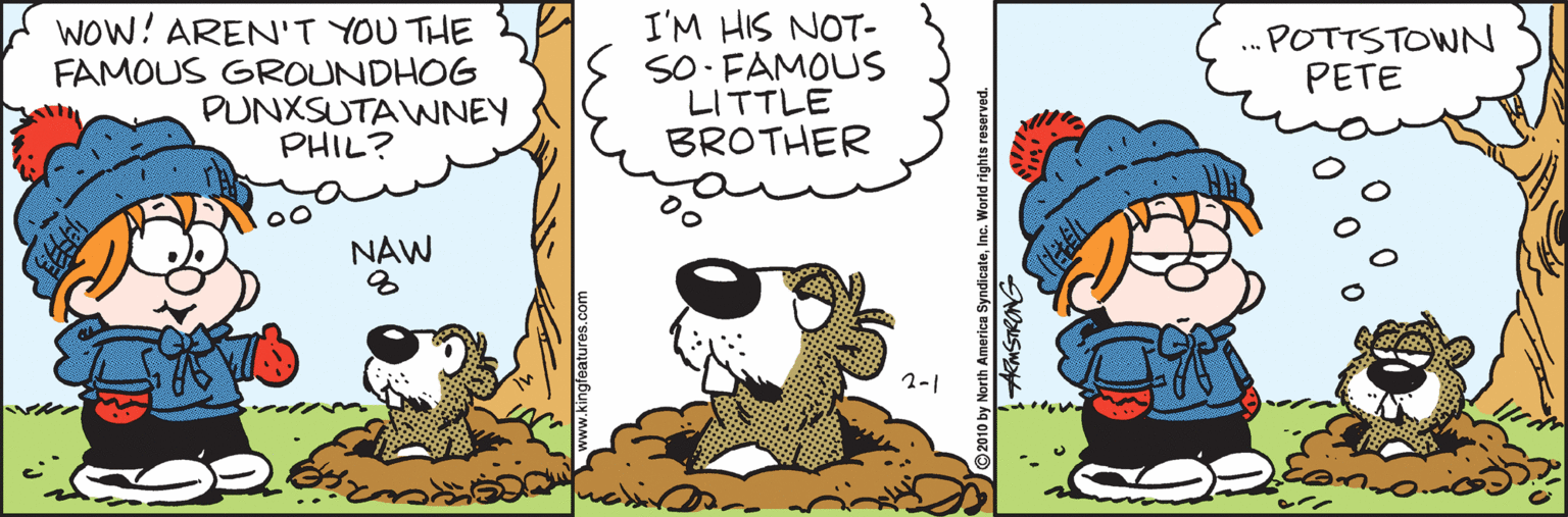 Fiction OCR: WOW! AREN'T YOU THE FAMOUS GROUNDHOG PUNXSUTAWNEY PHIL? I'M HIS NOT- SO FAMOUS LITTLE BROTHER .POTTSTOWN PETE ... NAW 2-1 © 2010 by North America SyndicateInc. World rights re AKMSTRONG WOW! AREN'T YOU THE FAMOUS GROUNDHOG PUNXSUTAWNEY PHIL? I'M HIS NOT- SO FAMOUS LITTLE BROTHER .POTTSTOWN PETE ... NAW 2-1 © 2010 by North America SyndicateInc. World rights re AKMSTRONG