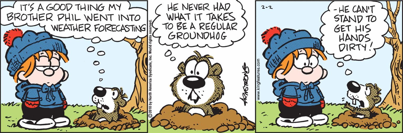 Drawing OCR: IT'S A GOOD THING MY BROTHER PHIL WENT INTO WEATHER FORECASTING HE NEVER HAD WHAT IT TAKES TO BE A REGULAR GROUNDHOG - HE CAN'T STAND TO GET HIS HANDS DIRTY! 2-2 www.kingfatures.co IT'S A GOOD THING MY BROTHER PHIL WENT INTO WEATHER FORECASTING HE NEVER HAD WHAT IT TAKES TO BE A REGULAR GROUNDHOG - HE CAN'T STAND TO GET HIS HANDS DIRTY! 2-2 www.kingfatures.co