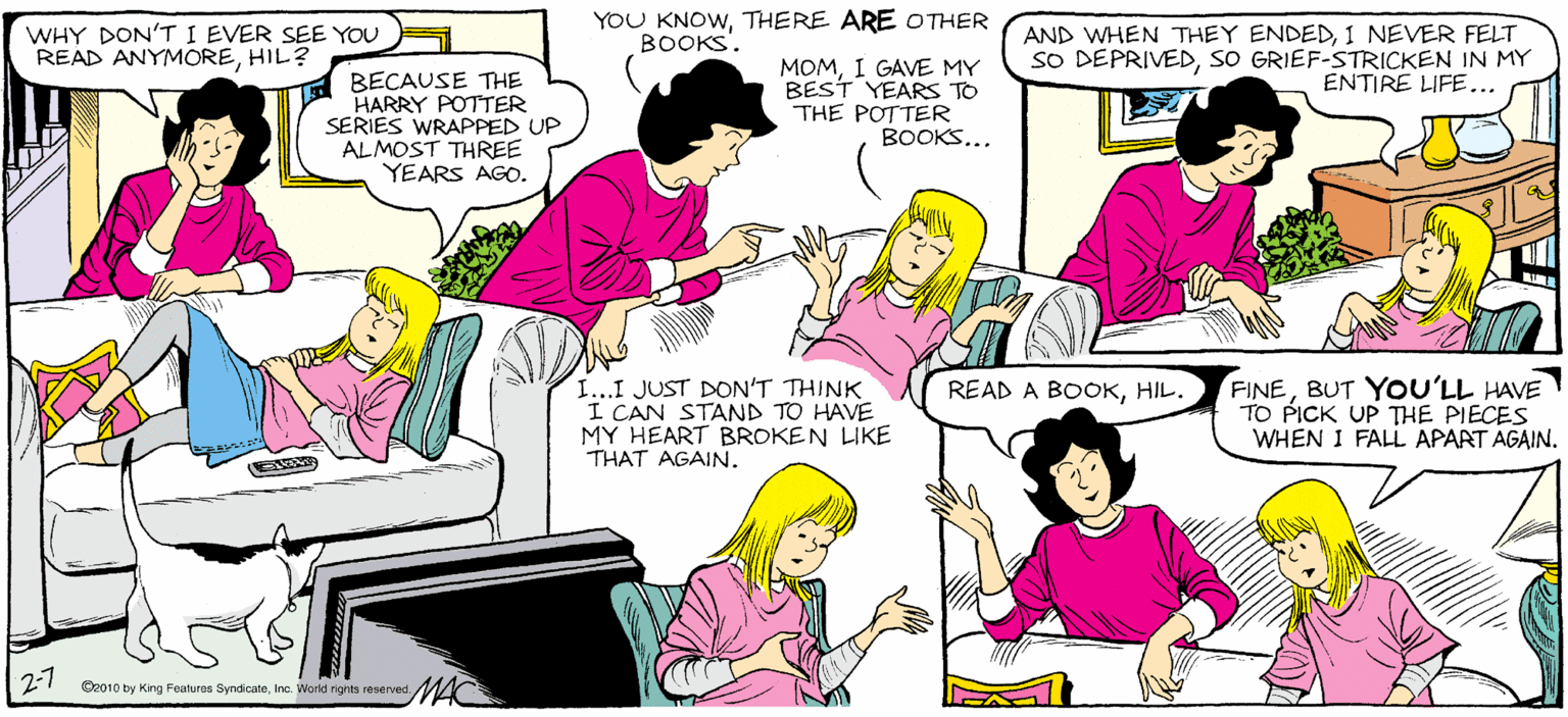 Comics OCR: YOU KNOWTHERE ARE OTHER SALLY FORTH. WHY DON'T I EVER SEE YOU READ ANYMOREHIL? AND WHEN THEY ENDED1 NEVER FELT SO DEPRIVEDsO GRIEF-STRICKEN IN MY ENTIRE LIFE... BOOKS. by Franceaco Marcluliano BECAUSE THE HARRY POTTER SERIES WRAPPED UP ALMOST THREE YEARS AGO. MOMI GAVE MY BEST YEARS TO THE POTTER BOOKS... ANYTHING OVER THREE CHAPTERS IS JUST PADDING ON AN AUTHOR'S PART. FINEBUT YOU'LL HAVE TO PICK UP THE PIECES WHEN I FALL APART AGAIN. READ A BOOKHIL. I...I JUST DON'T THINK I CAN STAND TO HAVE MY HEART BROKEN LIKE THAT AGAIN. Ceeno by King Feanres Bpndaene Waid reta ve MAC YOU KNOWTHERE ARE OTHER SALLY FORTH. WHY DON'T I EVER SEE YOU READ ANYMOREHIL? AND WHEN THEY ENDED1 NEVER FELT SO DEPRIVEDsO GRIEF-STRICKEN IN MY ENTIRE LIFE... BOOKS. by Franceaco Marcluliano BECAUSE THE HARRY POTTER SERIES WRAPPED UP ALMOST THREE YEARS AGO. MOMI GAVE MY BEST YEARS TO THE POTTER BOOKS... ANYTHING OVER THREE CHAPTERS IS JUST PADDING ON AN AUTHOR'S PART. FINEBUT YOU'LL HAVE TO PICK UP THE PIECES WHEN I FALL APART AGAIN. READ A BOOKHIL. I...I JUST DON'T THINK I CAN STAND TO HAVE MY HEART BROKEN LIKE THAT AGAIN. Ceeno by King Feanres Bpndaene Waid reta ve MAC