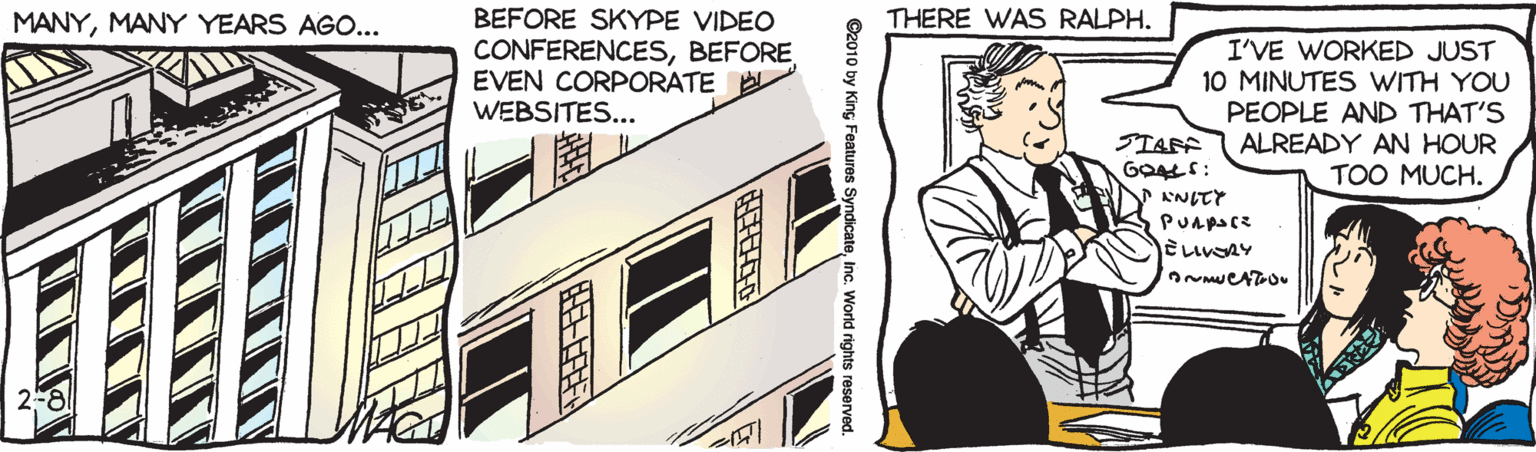 Fictional character OCR: BEFORE SKYPE VIDEO CONFERENCESBEFORE EVEN CORPORATE A WEBSITES... MANYMANY YEARS AGO... THERE WAS RALPH. I'VE WORKED JUST 10 MINUTES WITH YOU PEOPLE AND THAT'S ALREADY AN HOUR STAFF GOALS: TOO MUCH. Pu?pa(R ???S2y ©2010 by King Features SyndicateInc. World rights reserved. BEFORE SKYPE VIDEO CONFERENCESBEFORE EVEN CORPORATE A WEBSITES... MANYMANY YEARS AGO... THERE WAS RALPH. I'VE WORKED JUST 10 MINUTES WITH YOU PEOPLE AND THAT'S ALREADY AN HOUR STAFF GOALS: TOO MUCH. Pu ? pa ( R ??? S2y ©2010 by King Features SyndicateInc. World rights reserved.