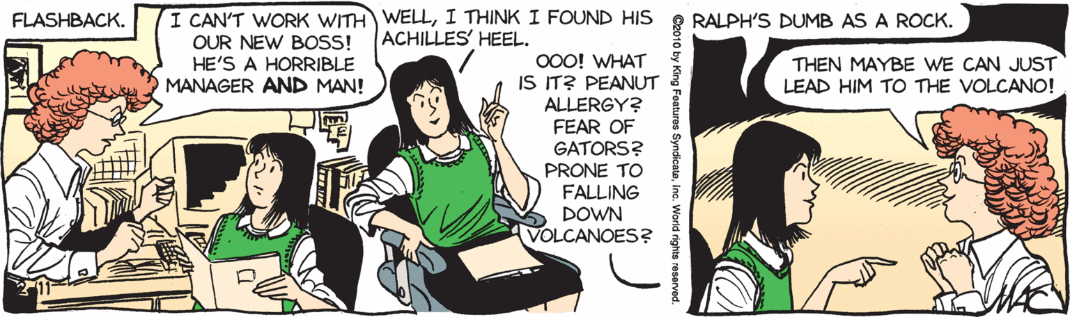 Clip art OCR: I CAN'T WORK WITH WELLI THINK I FOUND HIS OUR NEW BOSS! HE'S A HORRIBLE MANAGER AND MAN! FLASHBACK. RALPH'S DUMB AS A ROCK. ACHILLES' HEEL. O0O! WHAT IS IT? PEANUT ALLERGY? FEAR OF GATORS? PRONE TO FALLING DOWN VOLCANOES? THEN MAYBE WE CAN JUST LEAD HIM TO THE VOLCANO! 11 C2010 by King Foatures SyndicateInc. World rights reserve I CAN'T WORK WITH WELLI THINK I FOUND HIS OUR NEW BOSS! HE'S A HORRIBLE MANAGER AND MAN! FLASHBACK. RALPH'S DUMB AS A ROCK. ACHILLES' HEEL. O0O! WHAT IS IT? PEANUT ALLERGY? FEAR OF GATORS? PRONE TO FALLING DOWN VOLCANOES? THEN MAYBE WE CAN JUST LEAD HIM TO THE VOLCANO! 11 C2010 by King Foatures SyndicateInc. World rights reserve