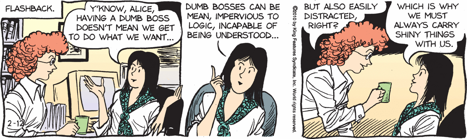 Publication OCR: WHICH IS WHY WE MUST ALWAYS CARRY SHINY THINGS WITH US. DUMB BOSSES CAN BE BUT ALSO EASILY DISTRACTEDRIGHT? FLASHBACK. Y'KNOWHAVING A DUMB BOSS DOESN'T MEAN WE GET TO DO WHAT WE WANT... MEANIMPERVIOUS TO LOGICINCAPABLE OF BEING UNDERSTOOD... 2-12 ©2010 by King Features SyndicateInc. World rights reserved. WHICH IS WHY WE MUST ALWAYS CARRY SHINY THINGS WITH US. DUMB BOSSES CAN BE BUT ALSO EASILY DISTRACTEDRIGHT? FLASHBACK. Y'KNOWHAVING A DUMB BOSS DOESN'T MEAN WE GET TO DO WHAT WE WANT... MEANIMPERVIOUS TO LOGICINCAPABLE OF BEING UNDERSTOOD... 2-12 ©2010 by King Features SyndicateInc. World rights reserved.