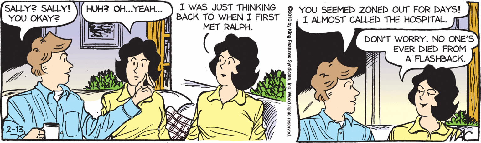 Happy OCR: SALLY? SALLY! YOU OKAY? I WAS JUST THINKING BACK TO WHEN I FIRST MET RALPH. HUH? OH...YEAH... YOU SEEMED ZONED OUT FOR DAYS! I ALMOST CALLED THE HOSPITAL. DON'T WORRY. NO ONE'S EVER DIED FROM A FLASHBACK. SALLY? SALLY! YOU OKAY? I WAS JUST THINKING BACK TO WHEN I FIRST MET RALPH. HUH? OH...YEAH... YOU SEEMED ZONED OUT FOR DAYS! I ALMOST CALLED THE HOSPITAL. DON'T WORRY. NO ONE'S EVER DIED FROM A FLASHBACK.