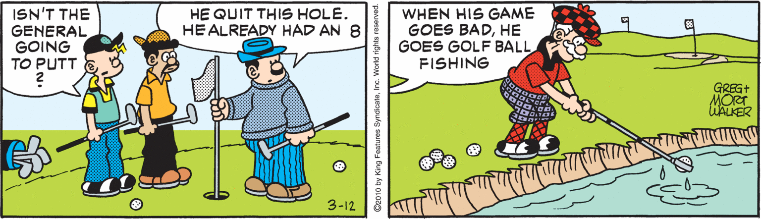 Sharing OCR: HE QUIT THIS HOLE. HEALREADY HAD AN 8 ISN'T THE GENERAL GOING TO PUTT WHEN HIS GAME GOES BADHE GOES GOLF BALL FISHING GREG+ MORT UALKER 3-12 ©2010 by King Features SyndicateInc. World rights HE QUIT THIS HOLE. HEALREADY HAD AN 8 ISN'T THE GENERAL GOING TO PUTT WHEN HIS GAME GOES BADHE GOES GOLF BALL FISHING GREG+ MORT UALKER 3-12 ©2010 by King Features SyndicateInc. World rights