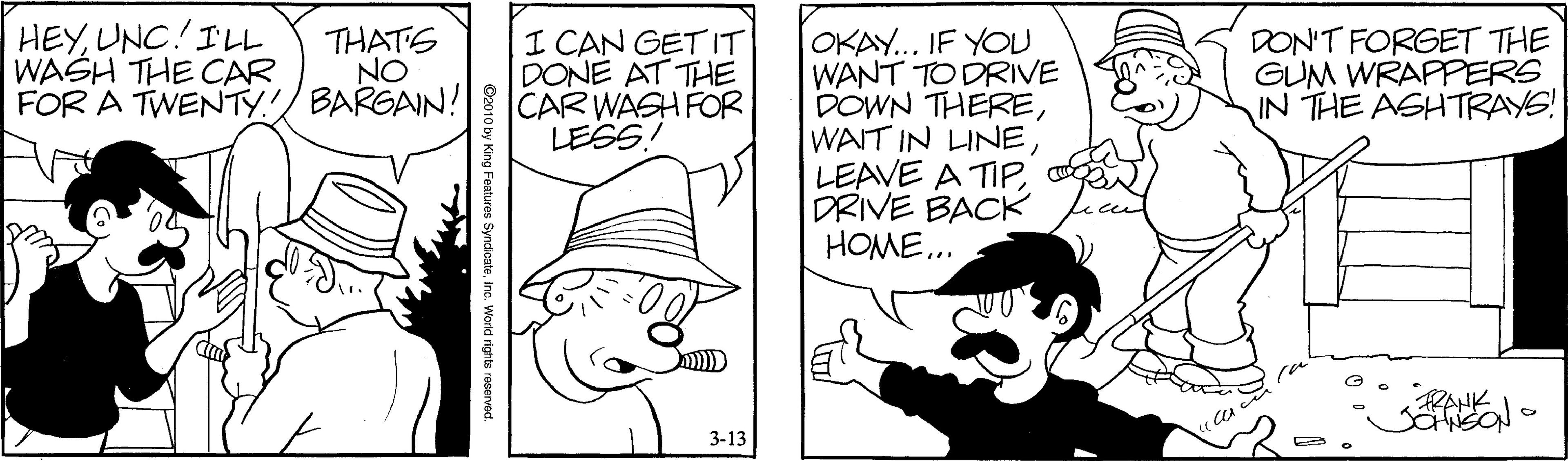 Rectangle OCR: HEYUNC.ILL WASH THE CAR FOR A TWENTY. THATS NO BARGAIN! I CAN GET IT DONE AT THE CAR WASH FOR LESS! OKAY... IF YOU WANT TO DRIVE DOWN THEREDRIVE BACK HOME... DON'T FORGET THE GUM WRAPPERS IN THE ASHTRAYS! 3-13 HEYUNC.ILL WASH THE CAR FOR A TWENTY. THATS NO BARGAIN! I CAN GET IT DONE AT THE CAR WASH FOR LESS! OKAY... IF YOU WANT TO DRIVE DOWN THEREWAIT IN UNELEAVE A TIPDRIVE BACK HOME... DON'T FORGET THE GUM WRAPPERS IN THE ASHTRAYS! 3-13