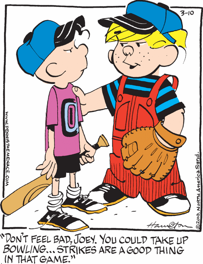Thumb OCR: 3-10 Ham@ton "DON'T FEEL BADJOEY. YOU COULD TAKE UP BOWLING...STRIKES ARE A GOOD THING IN THAT GAME." O2010NORTHAnericaSynd. www.DENNISTHEMENACE.COM 3-10 Ham@ton "DON'T FEEL BADJOEY. YOU COULD TAKE UP BOWLING...STRIKES ARE A GOOD THING IN THAT GAME." O2010NORTHAnericaSynd. www.DENNISTHEMENACE.COM