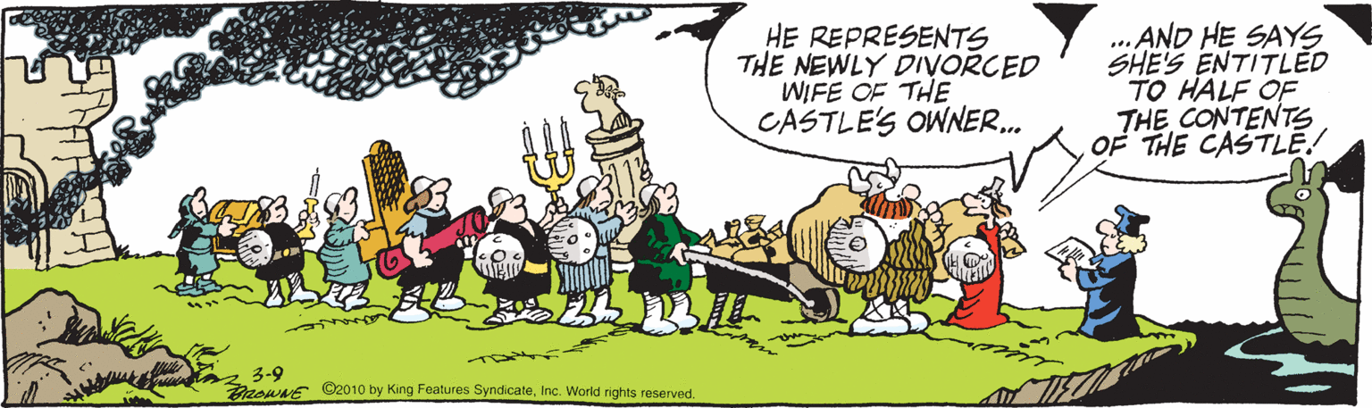 Fiction OCR: HE REPRESENTS THE NEWLY DIVORCED WIFE OF THE CASTLE'S OWNER.. ... AND HE SAYS SHE'S ENTITLED TO HALF OF THE CONTENTS OF THE CASTLE! 3-9 aswNE ©2010 by King Features SyndicateInc. World rights reserved. HE REPRESENTS THE NEWLY DIVORCED WIFE OF THE CASTLE'S OWNER.. ... AND HE SAYS SHE'S ENTITLED TO HALF OF THE CONTENTS OF THE CASTLE! 3-9 aswNE ©2010 by King Features SyndicateInc. World rights reserved.