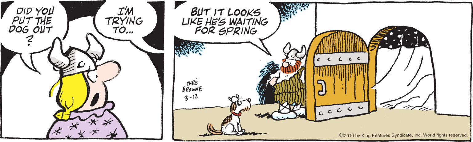 Canidae OCR: DID YOU PUT THE DOG OUT I'M TRYING TO... BUT IT LOOKS LIKE HE'S WAITING FOR SPRING CHRIS BROWNE 3-12 ©2010 by King Features SyndicateInc. World rights reserved. DID YOU PUT THE DOG OUT I'M TRYING TO... BUT IT LOOKS LIKE HE'S WAITING FOR SPRING CHRIS BROWNE 3-12 ©2010 by King Features SyndicateInc. World rights reserved.