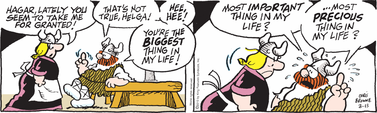 Animated cartoon OCR: HEE HEE! YOU'RE THE BIGGEST THING IN MY LIFË ! MOST IMPORTANT .MOST PRECIOUS THING IN MY LIFE ? HAGARLATELY YOU SEEM TO TAKE ME FOR GRANTED! THAT'S NOT TRUEHELGA! THING IN MY LIFE ? CHRIS BROWNE 3-13 HEE HEE! YOU'RE THE BIGGEST THING IN MY LIFË ! MOST IMPORTANT .MOST PRECIOUS THING IN MY LIFE ? HAGARLATELY YOU SEEM TO TAKE ME FOR GRANTED! THAT'S NOT TRUEHELGA! THING IN MY LIFE ? CHRIS BROWNE 3-13