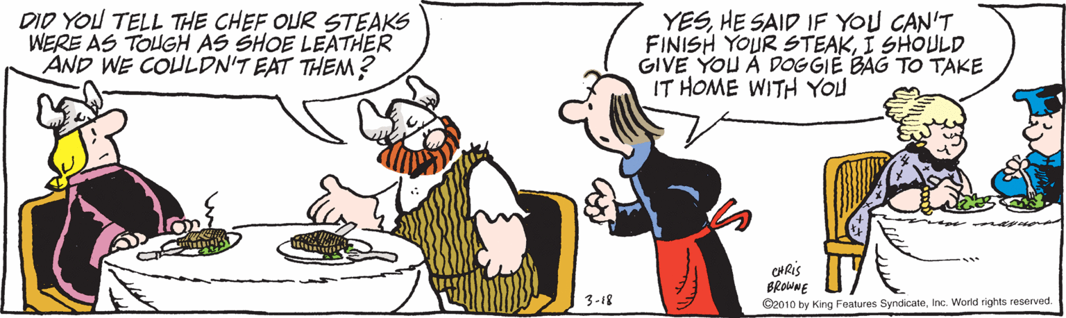 Cartoon OCR: DID YOU TELL THE CHEF OLUR STEAKS WERE AS TOUGH AS SHOE LEATHER AND WE COULDN'T EAT THEM? YESHE SAID IF YOU CAN'T FINISH YOUR STEAKI SHOULD GIVE YOU À DOGGIE BAG TO TAKE IT HOME WITH YOU CHRIS BROWNE 3-18 ©2010 by King Features SyndicateInc. World rights reserved. DID YOU TELL THE CHEF OLUR STEAKS WERE AS TOUGH AS SHOE LEATHER AND WE COULDN'T EAT THEM? YESHE SAID IF YOU CAN'T FINISH YOUR STEAKI SHOULD GIVE YOU À DOGGIE BAG TO TAKE IT HOME WITH YOU CHRIS BROWNE 3-18 ©2010 by King Features SyndicateInc. World rights reserved.