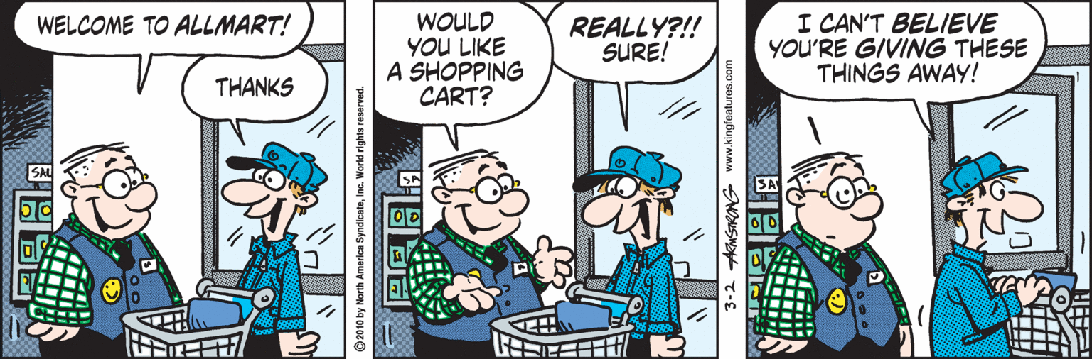 Humour OCR: WOULD YOU LIKE A SHOPPING CART? I CAN'T BELIEVE YOU'RE GIVING THESE THINGS AWAY! WELCOME TO ALLMART! REALLY?!! SURE! THANKS 2010 by North America SyndicateInc. World rights reserved 3-2 KMSTRONG www.kingfeatures.com WOULD YOU LIKE A SHOPPING CART? I CAN'T BELIEVE YOU'RE GIVING THESE THINGS AWAY! WELCOME TO ALLMART! REALLY?!! SURE! THANKS 2010 by North America SyndicateInc. World rights reserved 3-2 KMSTRONG www.kingfeatures.com