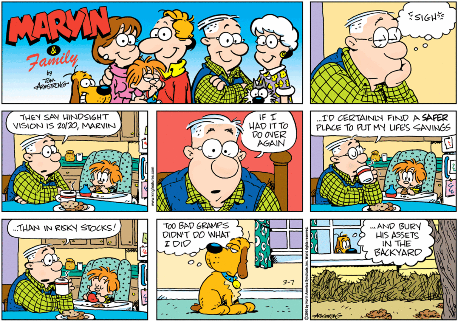 Sharing OCR: MARYIN SIGH & Family by ARNSTRONG ? THEY SAY HINDSIGHT VISION IS 20/20MARVIN IF ? HAD IT TO DO OVER AGAIN .I'D CERTAINLY FIND A SAFER PLACE TO PUT MY LIFE'S SAVINGS „.THAN IN RISKY STOCKS! TOO BAD GRAMPS DIDN'T DO WHAT I DID ... AND BURY HIS ASSETS IN THE BACKYARD 3-7 www.kingfaatures.com MARYIN SIGH & Family by ARNSTRONG ? THEY SAY HINDSIGHT VISION IS 20/20MARVIN IF ? HAD IT TO DO OVER AGAIN .I'D CERTAINLY FIND A SAFER PLACE TO PUT MY LIFE'S SAVINGS „.THAN IN RISKY STOCKS! TOO BAD GRAMPS DIDN'T DO WHAT I DID ... AND BURY HIS ASSETS IN THE BACKYARD 3-7 www.kingfaatures.com