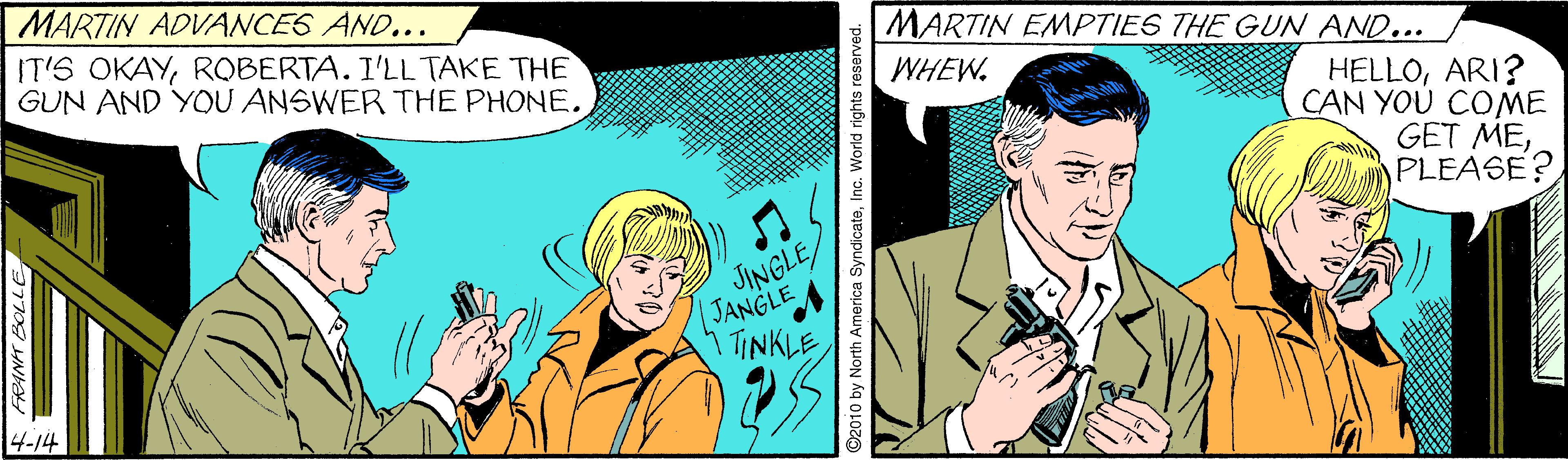Adaptation OCR: MARTIN ADVANCES AND... IT'S OKAYROBERTA. I'LL TAKE THE GUN AND YOU ANSWER THE PHONE. MARTIN EMPTIES THE GUN AND... WHEW. HELLOARI? CAN YOU COME GET MEPLEASE? JINGLE JANGLE TINKLE 4-14 2010 by North America SyndicateInc. World rights reserved. MARTIN ADVANCES AND... IT'S OKAYROBERTA. I'LL TAKE THE GUN AND YOU ANSWER THE PHONE. MARTIN EMPTIES THE GUN AND... WHEW. HELLOARI? CAN YOU COME GET MEPLEASE? JINGLE JANGLE TINKLE 4-14 2010 by North America SyndicateInc. World rights reserved.