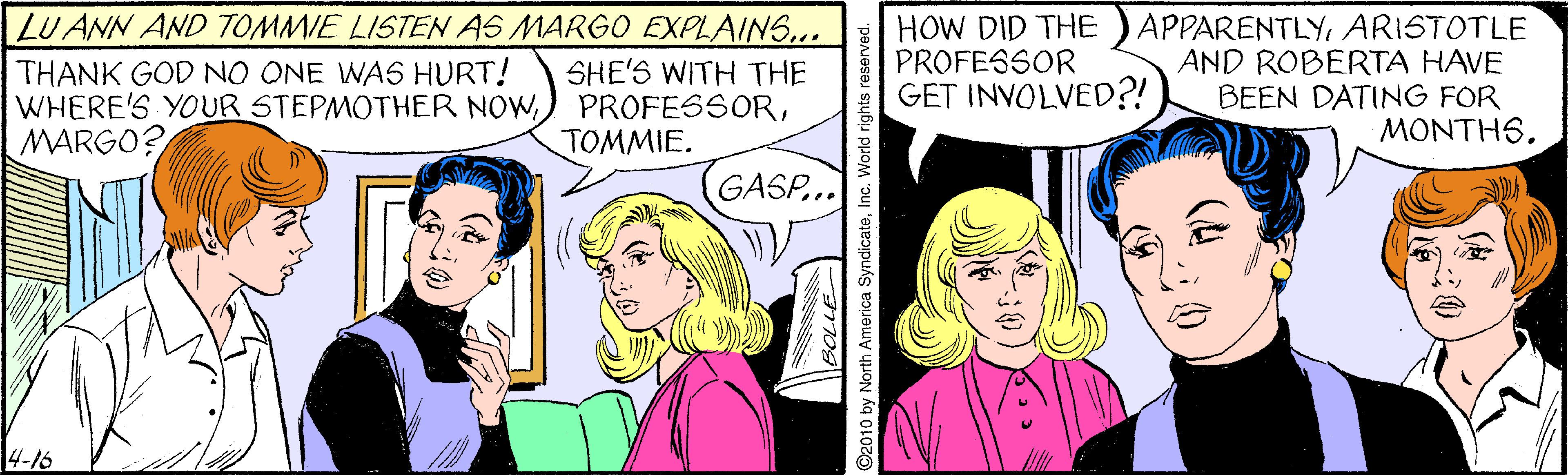 Art OCR: LU ANN AND TOMMIE LISTEN AS MARGO EXPLAINS... THANK GOD NO ONE WAS HURT! WHERE'S YOUR STEPMOTHER NOWMARGO? HOW DID THE PROFESSOR GET INVOLVED?! APPARENTLYARISTOTLE AND ROBERTA HAVE BEEN DATING FOR MONTH6. SHE'S WITH THE TOMMIE. GASP... 4-16 LU ANN AND TOMMIE LISTEN AS MARGO EXPLAINS... THANK GOD NO ONE WAS HURT! WHERE'S YOUR STEPMOTHER NOW) PROFESSORMARGO? HOW DID THE PROFESSOR GET INVOLVED?! APPARENTLYARISTOTLE AND ROBERTA HAVE BEEN DATING FOR MONTH6. SHE'S WITH THE TOMMIE. GASP... 4-16