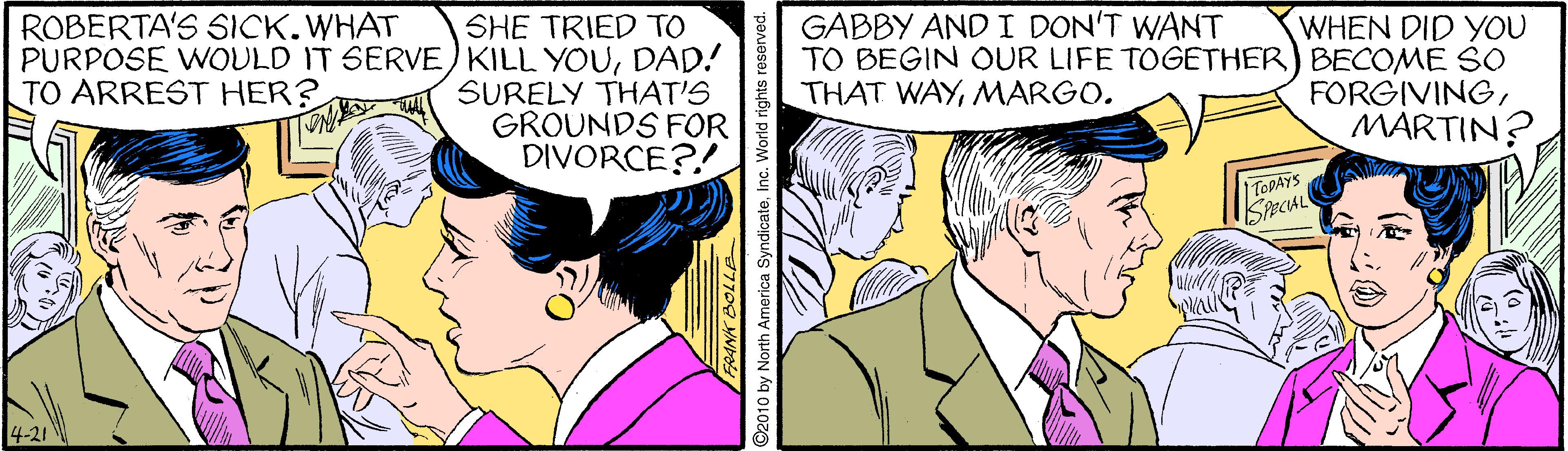 Interaction OCR: ROBERTA'S SICK.WHAT GABBY AND I DON'T WANT SHE TRIED TO PURPOSE WOULD IT SERVE) KILL YOUDAD! SURELY THAT'S GROUNDS FOR DIVORCE?! WHEN DID YOU TO BEGIN OUR LIFE TOGETHER) BECOME SO FORGIVINGMARTIN? TO ARREST HER? THAT WAYMARGO. TOPAYS 4-21 2010 by North America SyndicateInc. World rights reserve ROBERTA'S SICK.WHAT GABBY AND I DON'T WANT SHE TRIED TO PURPOSE WOULD IT SERVE) KILL YOUDAD! SURELY THAT'S GROUNDS FOR DIVORCE?! WHEN DID YOU TO BEGIN OUR LIFE TOGETHER) BECOME SO FORGIVINGMARTIN? TO ARREST HER? THAT WAYMARGO. TOPAYS 4-21 2010 by North America SyndicateInc. World rights reserve