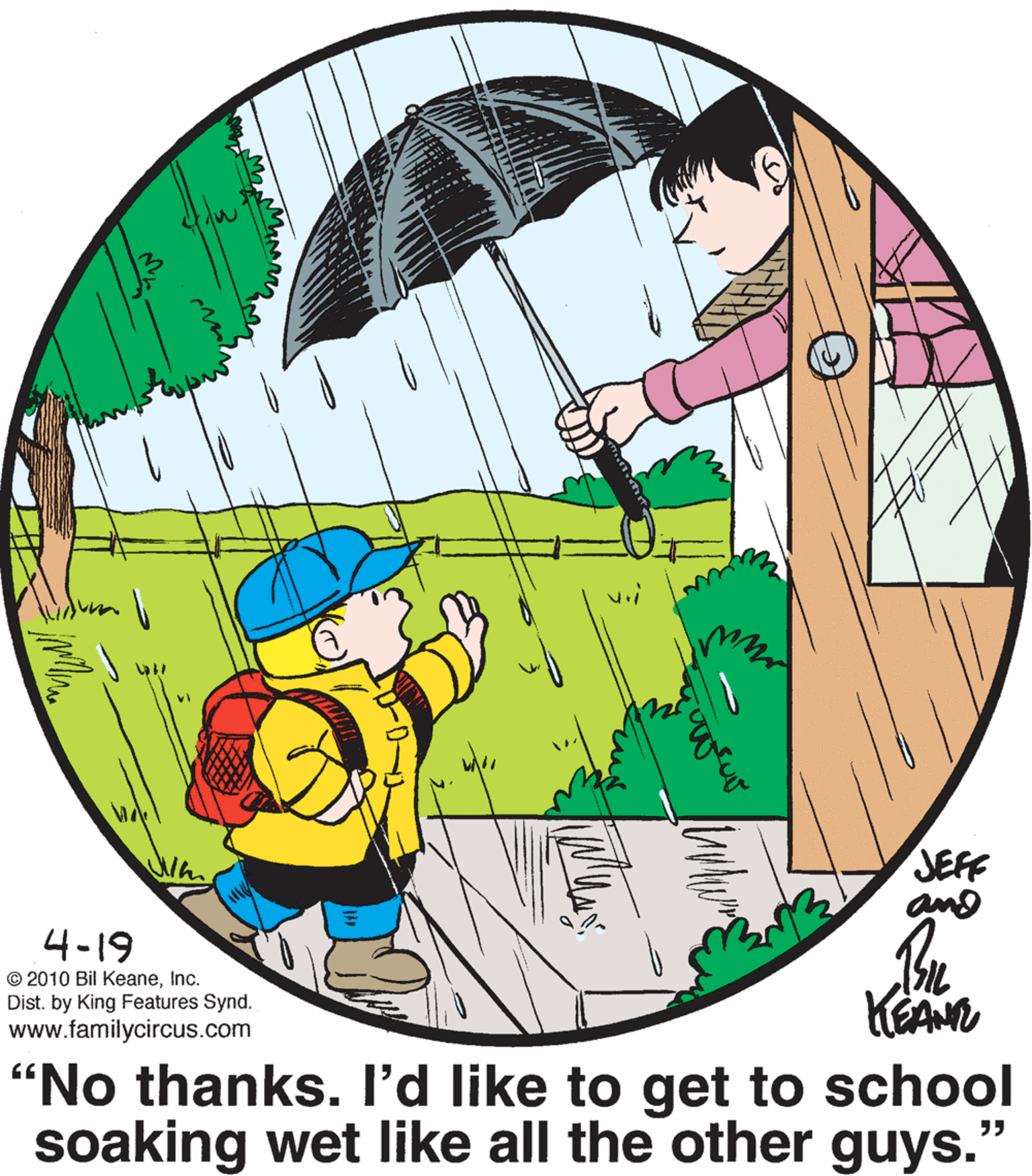Circle OCR: JEFF and 4-19 © 2010 Bil KeaneInc. Dist. by King Features Synd. www.familycircus.com KEAN "No thanks. I'd like to get to school soaking wet like all the other guys." ?? Ma JEFF and 4-19 © 2010 Bil KeaneInc. Dist. by King Features Synd. www.familycircus.com KEAN "No thanks. I'd like to get to school soaking wet like all the other guys." ?? Ma