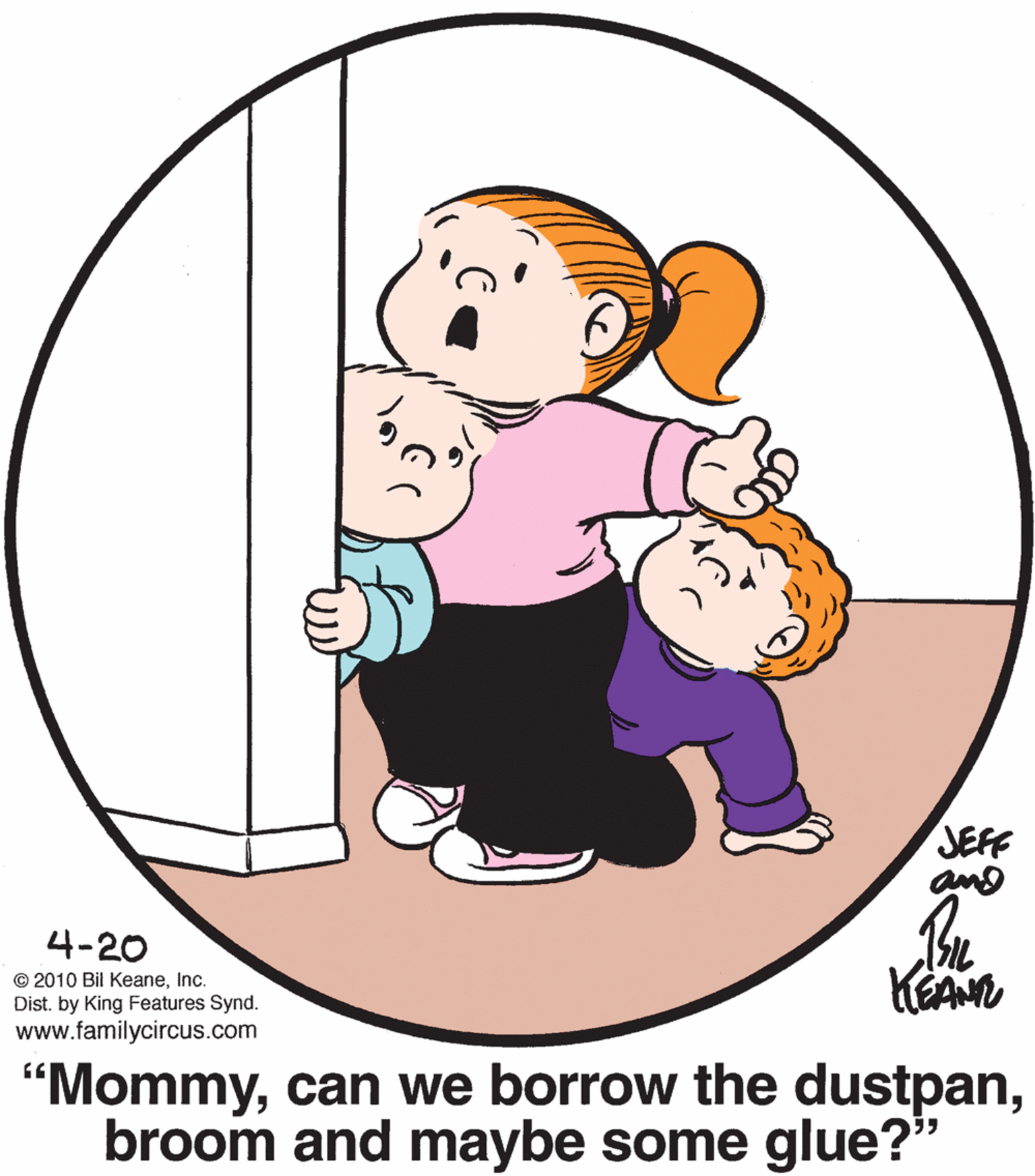 Circle OCR: JEFF 4-20 © 2010 Bil KeaneInc. Dist. by King Features Syn www.familycircus.com "Mommybroom and maybe some glue?" JEFF 4-20 © 2010 Bil KeaneInc. Dist. by King Features Syn www.familycircus.com "Mommycan we borrow the dustpanbroom and maybe some glue?"